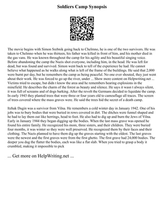 Soldiers Camp Synopsis
The movie begins with Simon Srebnik going back to Chelmno, he is one of the two survivors. He was
taken to Chelmno when he was thirteen, his father was killed in front of him, and his mother died in
the gas vans. He was known throughout the camp for his agility and his beautiful singing voice.
Before abandoning the camp the Nazis shot everyone, including him, in the head. He was left for
dead, but was found and survived. Simon went back to tell of the experience he had. He cannot
believe what happened as he walks along what is left of the frame of the buildings. He said that 2,000
were burnt per day, but he remembers the camp as being peaceful. No one ever shouted, they just went
about their work. He was forced to go up the river, under ... Show more content on Helpwriting.net ...
Victims tried to escape, but didn t know the area and he remembers hearing explosions in the
minefield. He describes the charm of the forest as beauty and silence. He says it wasn t always silent,
it was full of screams and of dogs barking. After the revolt the Germans decided to liquidate the camp.
In early 1943 they planted trees that were three or four years old to camouflage all traces. The screen
of trees covered where the mass graves were. He said the trees hid the secret of a death camp.
Itzhak Dugin was a survivor from Vilna. He remembers a cold winter day in January 1942. One of his
jobs was to bury bodies that were buried in rows covered in dirt. The ditches were funnel shaped and
he had to lay them out like herrings, head to foot. He also had to dig up and burn the Jews of Vilna.
Early in January 1944 they began digging up the bodies. When the last mass grave was opened he
found his entire family. He recognized his mom, three sisters, and their children. They were buried
four months, it was winter so they were well preserved. He recognized them by their faces and their
clothing. The Nazis planned to have them dig up the graves starting with the oldest. The last graves
were the newest and the first graves were from the first ghetto. The first grave had 24,000 bodies. The
deeper you dug the flatter the bodies, each was like a flat slab. When you tried to grasp a body it
crumbled, making it impossible to pick
... Get more on HelpWriting.net ...
 