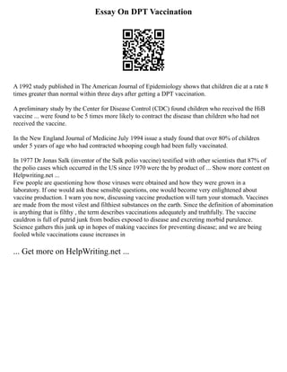 Essay On DPT Vaccination
A 1992 study published in The American Journal of Epidemiology shows that children die at a rate 8
times greater than normal within three days after getting a DPT vaccination.
A preliminary study by the Center for Disease Control (CDC) found children who received the HiB
vaccine ... were found to be 5 times more likely to contract the disease than children who had not
received the vaccine.
In the New England Journal of Medicine July 1994 issue a study found that over 80% of children
under 5 years of age who had contracted whooping cough had been fully vaccinated.
In 1977 Dr Jonas Salk (inventor of the Salk polio vaccine) testified with other scientists that 87% of
the polio cases which occurred in the US since 1970 were the by product of ... Show more content on
Helpwriting.net ...
Few people are questioning how those viruses were obtained and how they were grown in a
laboratory. If one would ask these sensible questions, one would become very enlightened about
vaccine production. I warn you now, discussing vaccine production will turn your stomach. Vaccines
are made from the most vilest and filthiest substances on the earth. Since the definition of abomination
is anything that is filthy , the term describes vaccinations adequately and truthfully. The vaccine
cauldron is full of putrid junk from bodies exposed to disease and excreting morbid purulence.
Science gathers this junk up in hopes of making vaccines for preventing disease; and we are being
fooled while vaccinations cause increases in
... Get more on HelpWriting.net ...
 