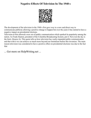 Negative Effects Of Television In The 1940 s
The development of the television in the 1940 s first gave way to a new and direct way to
communicate publicity allowing a positive change to happen but over the years it has started to have a
negative impact on presidential elections.
Television at first allowed a new era of public communication which sparked its popularity among the
nation. As Frank Stanton, president of the Columbia Broadcasting System, put it: Not even the sky is
the limit. (Source A). This quote tells us how television has vastly expanded public communication
and that with it we can achieve so much more beyond our limitations before this invention. The main
reason television was considered to have a positive effect on presidential elections was due to the fact
that
... Get more on HelpWriting.net ...
 
