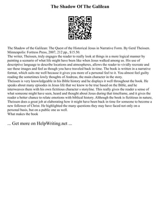 The Shadow Of The Galilean
The Shadow of the Galilean: The Quest of the Historical Jesus in Narrative Form. By Gerd Theissen.
Minneapolis: Fortress Press, 2007, 212 pp., $15.50.
The writer, Theissen, truly engages the reader to really look at things in a more logical manner by
painting a scenario of what life might have been like when Jesus walked among us. His use of
descriptive language to describe locations and atmospheres, allows the reader to vividly recreate and
see these images and feel as though you have traveled back in time. The book is written in a narrative
format, which suits me well because it gives you more of a personal feel to it. You almost feel guilty
reading the sometimes lowly thoughts of Andreas, the main character in the story.
Theissen is very knowledgeable in his Bible history and he displays it well throughout the book. He
speaks about many episodes in Jesus life that we know to be true based on the Bible, and he
interweaves them with his own fictitious character s storyline. This really gives the reader a sense of
what someone might have seen, heard and thought about Jesus during that timeframe, and it gives the
reader a better chance to relate emotions with biblical history. Although the book is fictitious in nature,
Theissen does a great job at elaborating how it might have been back in time for someone to become a
new follower of Christ. He highlighted the many questions they may have faced not only on a
personal basis, but on a public one as well.
What makes the book
... Get more on HelpWriting.net ...
 
