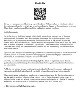Flexile Rx
Old age or even surgery should not keep a good dog down. Without walkers or wheelchairs at their
disposal, dogs still need to be able to get up and around despite the pain of chronic diseases or surgery.
Often, dietary supplements and bone and joint medications are their best hope.
Anti inflammatories
One in five dogs in the United States is afflicted with osteoarthritis, making it one of the most
common chronic diseases for dogs. This condition damages the dog s cartilage or other joints.
Sometimes even an attentive owner can miss the signs of arthritis, so ask yourself: Is your dog
slowing down? Stiff and slow to rise? Gaining weight or sleeping more? These are all signs that could
point to arthritis. A physical exam and an X ray can help ... Show more content on Helpwriting.net ...
Flexile Rx is not a drug, but contains baicalin, catechins and anti inflammatory flavans and flavones
from natural sources.
Glyco Flex III is designed to support a dog s joint health. It contains a high level of MSM and calcium
ascorbate, as well as vitamin E, selenium, dimethylglycine, glutathione and grape seed extract all
antioxidants. It is available in soft chews and chewable tablets.
Synovi G3 is a nutritional supplement that helps fight the effects of degenerative joint disease,
specifically in older arthritic dogs. It contains chondroprotective agents, natural anti inflammatories
and antioxidants.
ProMotion is a nutrient formula containing the antioxidant bioflavanol (from grape seed extract),
glucosamine and hydrolyzed collagen. It s available in bacon flavored tablets in two strengths.
When starting a new medication or supplement, be sure to observe your dog for signs of an adverse
reaction such as vomiting, yellowing of the gums or eyes, or change in appetite, thirst, bowel or
urination habits. Report any adverse symptoms to a veterinarian immediately. Likewise, if your dog
accidentally ingests an overdose of medication or a supplement, seek medical help
... Get more on HelpWriting.net ...
 
