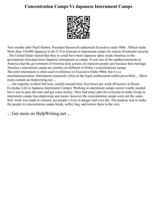 Concentration Camps Vs Japanese Internment Camps
Two months after Pearl Harbor, President Roosevelt authorized Executive order 9066 . Which made
More than 110,000 Japanese in the U.S to relocate to internment camps for reason of national security
. The United States feared that they re could have been Japanese spies inside America so the
government relocated most Japanese immigrants to camps. It was one of the saddest moments in
America that the government of America took actions on innocent people just because their heritage.
America s internment camps are similar yet different to Hitler s concentrations camps.
The term internment is often used in reference to Executive Order 9066, but it is a
mischaracterization. Internment commonly refers to the legal confinement within prescribed ... Show
more content on Helpwriting.net ...
......the majority worked full time, usually around forty four hours per week (Prisoners at Home:
Everyday Life in Japanese Internment Camps). Working in internment camps weren t really needed,
but it was to pass the time and get some money. They had many jobs for everyone to make living in
internment camps less depressing and easier, however the concentration camps were not the same,
their work was made to exhaust, put people s lives in danger and even die. The purpose was to make
the people in concentration camps break, suffer, beg, and torture them to the very
... Get more on HelpWriting.net ...
 