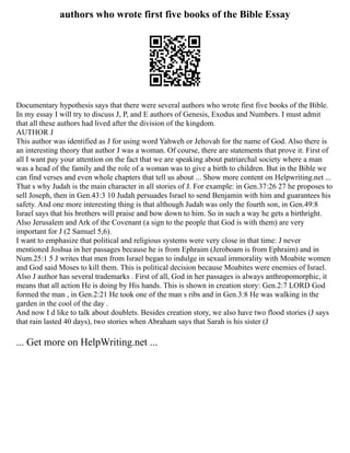 authors who wrote first five books of the Bible Essay
Documentary hypothesis says that there were several authors who wrote first five books of the Bible.
In my essay I will try to discuss J, P, and E authors of Genesis, Exodus and Numbers. I must admit
that all these authors had lived after the division of the kingdom.
AUTHOR J
This author was identified as J for using word Yahweh or Jehovah for the name of God. Also there is
an interesting theory that author J was a woman. Of course, there are statements that prove it. First of
all I want pay your attention on the fact that we are speaking about patriarchal society where a man
was a head of the family and the role of a woman was to give a birth to children. But in the Bible we
can find verses and even whole chapters that tell us about ... Show more content on Helpwriting.net ...
That s why Judah is the main character in all stories of J. For example: in Gen.37:26 27 he proposes to
sell Joseph, then in Gen.43:3 10 Judah persuades Israel to send Benjamin with him and guarantees his
safety. And one more interesting thing is that although Judah was only the fourth son, in Gen.49:8
Israel says that his brothers will praise and bow down to him. So in such a way he gets a birthright.
Also Jerusalem and Ark of the Covenant (a sign to the people that God is with them) are very
important for J (2 Samuel 5,6).
I want to emphasize that political and religious systems were very close in that time: J never
mentioned Joshua in her passages because he is from Ephraim (Jeroboam is from Ephraim) and in
Num.25:1 5 J writes that men from Israel began to indulge in sexual immorality with Moabite women
and God said Moses to kill them. This is political decision because Moabites were enemies of Israel.
Also J author has several trademarks . First of all, God in her passages is always anthropomorphic, it
means that all action He is doing by His hands. This is shown in creation story: Gen.2:7 LORD God
formed the man , in Gen.2:21 He took one of the man s ribs and in Gen.3:8 He was walking in the
garden in the cool of the day .
And now I d like to talk about doublets. Besides creation story, we also have two flood stories (J says
that rain lasted 40 days), two stories when Abraham says that Sarah is his sister (J
... Get more on HelpWriting.net ...
 