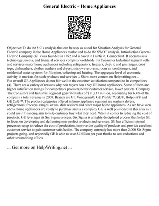 General Electric – Home Appliances
Objective: To do the 5 C s analysis that can be used as a tool for Situation Analysis for General
Electric company in the Home Appliances market and to do the SWOT analysis. Introduction General
Electric Company (GE) was founded in 1892 and is based in Fairfield, Connecticut. It operates as a
technology, media, and financial services company worldwide. Its Consumer Industrial segment sells
and services major home appliances including refrigerators, freezers, electric and gas ranges, cook
tops, dishwashers, clothes washers and dryers, microwave ovens, room air conditioners, and
residential water systems for filtration, softening and heating. The aggregate level of economic
activity in markets for such products and services ... Show more content on Helpwriting.net ...
But overall GE Appliances do not fair well in the customer satisfaction compared to its competitors
(4). There are a variety of reasons why non buyers don t buy GE home appliances. Some of them are
higher satisfaction ratings for competitors products, better customer service, lower cost etc. Company
The Consumer and Industrial segment generated sales of $11,737 million, accounting for 6.4% of the
company s total revenue in 2008. Brands are GE Monogram®, GE Profile™, GE®, Hotpoint® and
GE Café™. The product categories offered in home appliance segment are washers dryers,
refrigerators, freezers, ranges, ovens, dish washers and other major home appliances. As we have seen
above home appliances are costly to purchase and as a company GE is well positioned in this area as it
could use it financing arm to help customer buy what they need. When it comes to reducing the cost of
products, GE leverages its Six Sigma process. Six Sigma is a highly disciplined process that helps GE
to focus on developing and delivering near perfect products and services. GE has efficient internal
processes setup to reduce the cost of production, improve the quality of products and provide excellent
customer service to gain customer satisfaction. The company currently has more than 2,000 Six Sigma
projects going, and reportedly GE is able to save $4 billion per year thanks to cost reductions and
other streamlining efforts
... Get more on HelpWriting.net ...
 