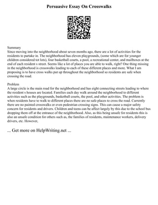 Persuasive Essay On Crosswalks
Summary
Since moving into the neighborhood about seven months ago, there are a lot of activities for the
residents to partake in. The neighborhood has eleven playgrounds, (some which are for younger
children considered tot lots), four basketball courts, a pool, a recreational center, and mailboxes at the
end of each resident s street. Seems like a lot of places you are able to walk, right? One thing missing
in the neighborhood is crosswalks leading to each of these different places and more. What I am
proposing is to have cross walks put up throughout the neighborhood so residents are safe when
crossing the road.
Problem
A large circle is the main road for the neighborhood and has eight connecting streets leading to where
the resident s houses are located. Families each day walk around the neighborhood to different
activities such as the playgrounds, basketball courts, the pool, and other activities. The problem is
when residents have to walk to different places there are no safe places to cross the road. Currently
there are no painted crosswalks or even pedestrian crossing signs. This can cause a major safety
concern for residents and drivers. Children and teens can be affect largely by this due to the school bus
dropping them off at the entrance of the neighborhood. Also, as this being unsafe for residents this is
also an unsafe condition for others such as, the families of residents, maintenance workers, delivery
drivers, etc. However,
... Get more on HelpWriting.net ...
 
