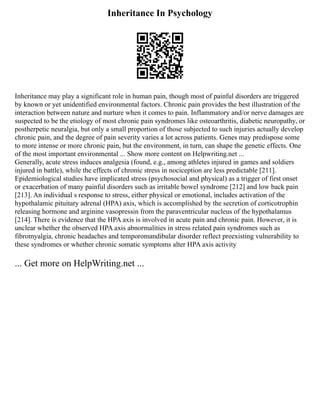 Inheritance In Psychology
Inheritance may play a significant role in human pain, though most of painful disorders are triggered
by known or yet unidentified environmental factors. Chronic pain provides the best illustration of the
interaction between nature and nurture when it comes to pain. Inflammatory and/or nerve damages are
suspected to be the etiology of most chronic pain syndromes like osteoarthritis, diabetic neuropathy, or
postherpetic neuralgia, but only a small proportion of those subjected to such injuries actually develop
chronic pain, and the degree of pain severity varies a lot across patients. Genes may predispose some
to more intense or more chronic pain, but the environment, in turn, can shape the genetic effects. One
of the most important environmental ... Show more content on Helpwriting.net ...
Generally, acute stress induces analgesia (found, e.g., among athletes injured in games and soldiers
injured in battle), while the effects of chronic stress in nociception are less predictable [211].
Epidemiological studies have implicated stress (psychosocial and physical) as a trigger of first onset
or exacerbation of many painful disorders such as irritable bowel syndrome [212] and low back pain
[213]. An individual s response to stress, either physical or emotional, includes activation of the
hypothalamic pituitary adrenal (HPA) axis, which is accomplished by the secretion of corticotrophin
releasing hormone and arginine vasopressin from the paraventricular nucleus of the hypothalamus
[214]. There is evidence that the HPA axis is involved in acute pain and chronic pain. However, it is
unclear whether the observed HPA axis abnormalities in stress related pain syndromes such as
fibromyalgia, chronic headaches and temporomandibular disorder reflect preexisting vulnerability to
these syndromes or whether chronic somatic symptoms alter HPA axis activity
... Get more on HelpWriting.net ...
 
