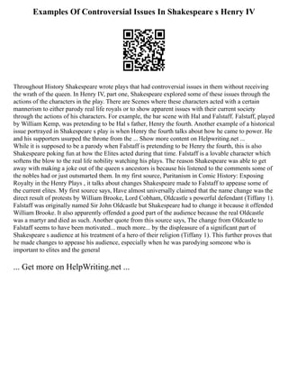 Examples Of Controversial Issues In Shakespeare s Henry IV
Throughout History Shakespeare wrote plays that had controversial issues in them without receiving
the wrath of the queen. In Henry IV, part one, Shakespeare explored some of these issues through the
actions of the characters in the play. There are Scenes where these characters acted with a certain
mannerism to either parody real life royals or to show apparent issues with their current society
through the actions of his characters. For example, the bar scene with Hal and Falstaff. Falstaff, played
by William Kemp, was pretending to be Hal s father, Henry the fourth. Another example of a historical
issue portrayed in Shakespeare s play is when Henry the fourth talks about how he came to power. He
and his supporters usurped the throne from the ... Show more content on Helpwriting.net ...
While it is supposed to be a parody when Falstaff is pretending to be Henry the fourth, this is also
Shakespeare poking fun at how the Elites acted during that time. Falstaff is a lovable character which
softens the blow to the real life nobility watching his plays. The reason Shakespeare was able to get
away with making a joke out of the queen s ancestors is because his listened to the comments some of
the nobles had or just outsmarted them. In my first source, Puritanism in Comic History: Exposing
Royalty in the Henry Plays , it talks about changes Shakespeare made to Falstaff to appease some of
the current elites. My first source says, Have almost universally claimed that the name change was the
direct result of protests by William Brooke, Lord Cobham, Oldcastle s powerful defendant (Tiffany 1).
Falstaff was originally named Sir John Oldcastle but Shakespeare had to change it because it offended
William Brooke. It also apparently offended a good part of the audience because the real Oldcastle
was a martyr and died as such. Another quote from this source says, The change from Oldcastle to
Falstaff seems to have been motivated... much more... by the displeasure of a significant part of
Shakespeare s audience at his treatment of a hero of their religion (Tiffany 1). This further proves that
he made changes to appease his audience, especially when he was parodying someone who is
important to elites and the general
... Get more on HelpWriting.net ...
 