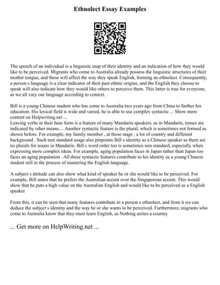 Ethnolect Essay Examples
The speech of an individual is a linguistic map of their identity and an indication of how they would
like to be perceived. Migrants who come to Australia already possess the linguistic structures of their
mother tongue, and these will affect the way they speak English, forming an ethnolect. Consequently,
a person s language is a clear indicator of their past ethnic origins, and the English they choose to
speak will also indicate how they would like others to perceive them. This latter is true for everyone,
as we all vary our language according to context.
Bill is a young Chinese student who has come to Australia two years ago from China to further his
education. His lexical field is wide and varied, he is able to use complex syntactic ... Show more
content on Helpwriting.net ...
Leaving verbs in their base form is a feature of many Mandarin speakers, as in Mandarin, tenses are
indicated by other means.... Another syntactic feature is the plural, which is sometimes not formed as
shown before. For example, my family member , at those stage , a lot of country and different
background . Such non standard usage also pinpoints Bill s identity as a Chinese speaker as there are
no plurals for nouns in Mandarin. Bill s word order too is sometimes non standard, especially when
expressing more complex ideas. For example, aging population faces in Japan rather than Japan too
faces an aging population . All these syntactic features contribute to his identity as a young Chinese
student still in the process of mastering the English language.
A subject s attitude can also show what kind of speaker he or she would like to be perceived. For
example, Bill states that he prefers the Australian accent over the Singaporean accent. This would
show that he puts a high value on the Australian English and would like to be perceived as a English
speaker
From this, it can be seen that many features contribute to a person s ethnolect, and from it we can
deduce the subject s identity and the way he or she wants to be perceived. Furthermore, migrants who
come to Australia know that they must learn English, as Nothing unites a country
... Get more on HelpWriting.net ...
 