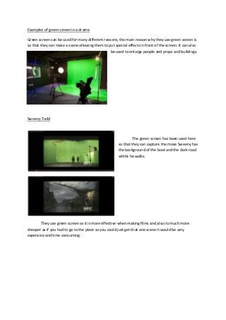 Examples of green screen in a drama
Green screen can be used for many different reasons, the main reason why they use green screen is
so that they can make a scene allowing them to put special effects in front of the screen. It can also
be used to enlarge people and props and buildings.
Sweeny Todd
The green screen has been used here
so that they can capture the move Sweeny has
the background of the boat and the dark road
whilst he walks.
They use green screen as it is more effective when making films and also its much more
cheaper as if you had to go to the place so you could just get that one scene it would be very
expensive and time consuming.
 