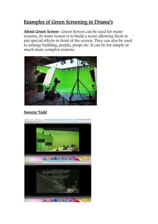 Examples of Green Screening in Drama’s
About Green Screen- Green Screen can be used for many
reasons, its main reason is to build a scene allowing them to
put special effects in front of the screen. They can also be used
to enlarge building, people, props etc. It can be for simple or
much more complex reasons.




Sweeny Todd
 
