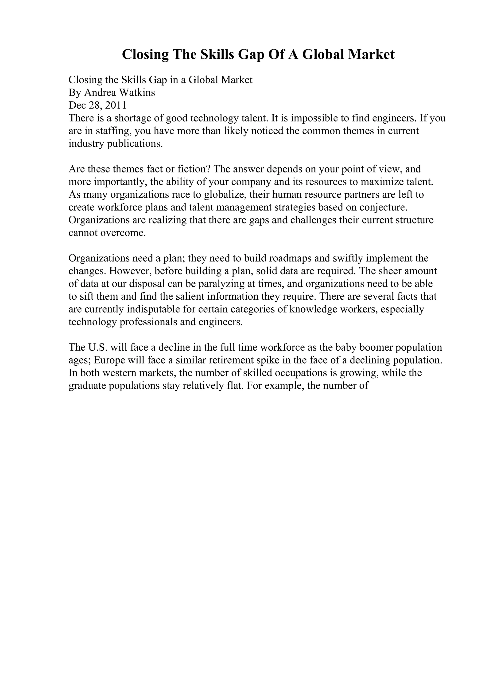 Closing The Skills Gap Of A Global Market
Closing the Skills Gap in a Global Market
By Andrea Watkins
Dec 28, 2011
There is a shortage of good technology talent. It is impossible to find engineers. If you
are in staffing, you have more than likely noticed the common themes in current
industry publications.
Are these themes fact or fiction? The answer depends on your point of view, and
more importantly, the ability of your company and its resources to maximize talent.
As many organizations race to globalize, their human resource partners are left to
create workforce plans and talent management strategies based on conjecture.
Organizations are realizing that there are gaps and challenges their current structure
cannot overcome.
Organizations need a plan; they need to build roadmaps and swiftly implement the
changes. However, before building a plan, solid data are required. The sheer amount
of data at our disposal can be paralyzing at times, and organizations need to be able
to sift them and find the salient information they require. There are several facts that
are currently indisputable for certain categories of knowledge workers, especially
technology professionals and engineers.
The U.S. will face a decline in the full time workforce as the baby boomer population
ages; Europe will face a similar retirement spike in the face of a declining population.
In both western markets, the number of skilled occupations is growing, while the
graduate populations stay relatively flat. For example, the number of
 