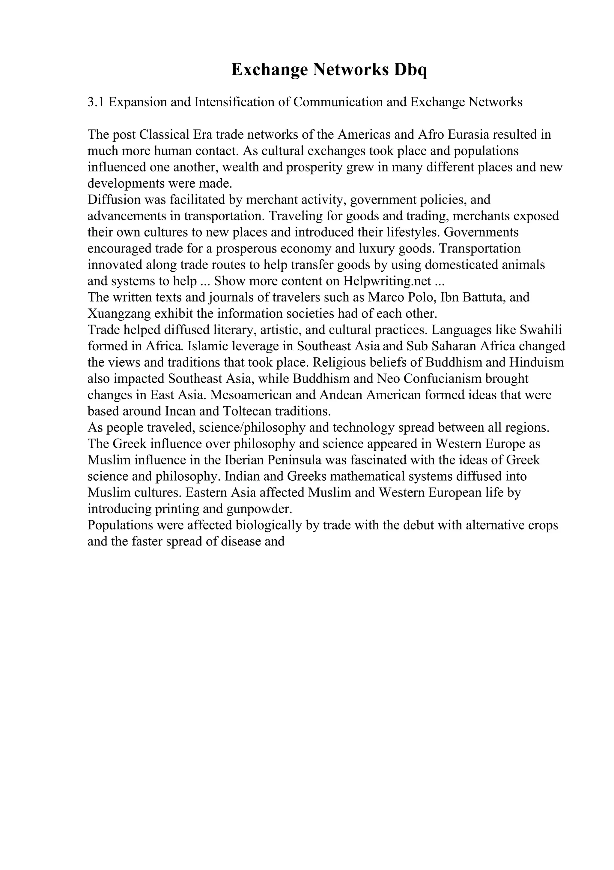 Exchange Networks Dbq
3.1 Expansion and Intensification of Communication and Exchange Networks
The post Classical Era trade networks of the Americas and Afro Eurasia resulted in
much more human contact. As cultural exchanges took place and populations
influenced one another, wealth and prosperity grew in many different places and new
developments were made.
Diffusion was facilitated by merchant activity, government policies, and
advancements in transportation. Traveling for goods and trading, merchants exposed
their own cultures to new places and introduced their lifestyles. Governments
encouraged trade for a prosperous economy and luxury goods. Transportation
innovated along trade routes to help transfer goods by using domesticated animals
and systems to help ... Show more content on Helpwriting.net ...
The written texts and journals of travelers such as Marco Polo, Ibn Battuta, and
Xuangzang exhibit the information societies had of each other.
Trade helped diffused literary, artistic, and cultural practices. Languages like Swahili
formed in Africa. Islamic leverage in Southeast Asia and Sub Saharan Africa changed
the views and traditions that took place. Religious beliefs of Buddhism and Hinduism
also impacted Southeast Asia, while Buddhism and Neo Confucianism brought
changes in East Asia. Mesoamerican and Andean American formed ideas that were
based around Incan and Toltecan traditions.
As people traveled, science/philosophy and technology spread between all regions.
The Greek influence over philosophy and science appeared in Western Europe as
Muslim influence in the Iberian Peninsula was fascinated with the ideas of Greek
science and philosophy. Indian and Greeks mathematical systems diffused into
Muslim cultures. Eastern Asia affected Muslim and Western European life by
introducing printing and gunpowder.
Populations were affected biologically by trade with the debut with alternative crops
and the faster spread of disease and
 