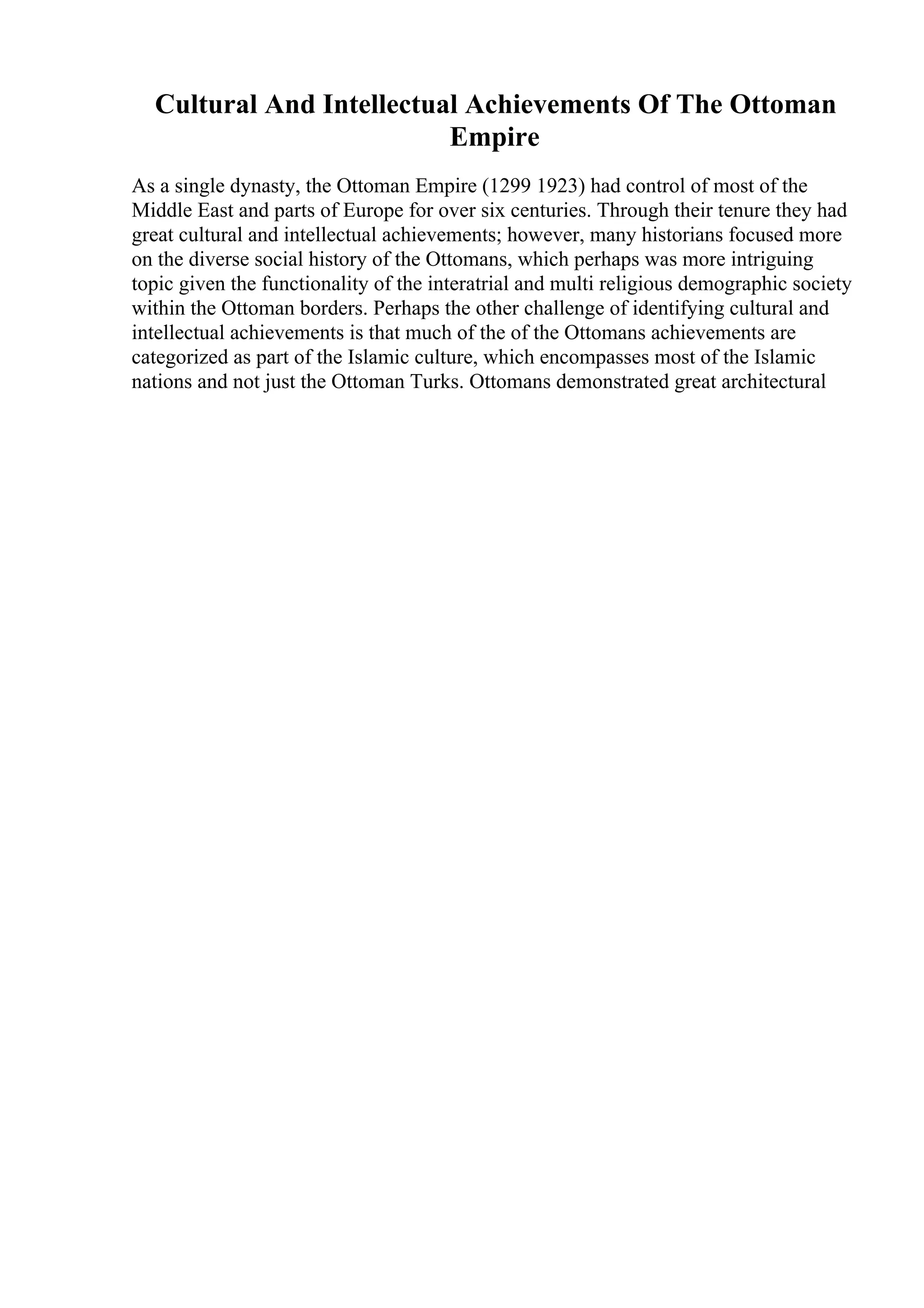 Cultural And Intellectual Achievements Of The Ottoman
Empire
As a single dynasty, the Ottoman Empire (1299 1923) had control of most of the
Middle East and parts of Europe for over six centuries. Through their tenure they had
great cultural and intellectual achievements; however, many historians focused more
on the diverse social history of the Ottomans, which perhaps was more intriguing
topic given the functionality of the interatrial and multi religious demographic society
within the Ottoman borders. Perhaps the other challenge of identifying cultural and
intellectual achievements is that much of the of the Ottomans achievements are
categorized as part of the Islamic culture, which encompasses most of the Islamic
nations and not just the Ottoman Turks. Ottomans demonstrated great architectural
 