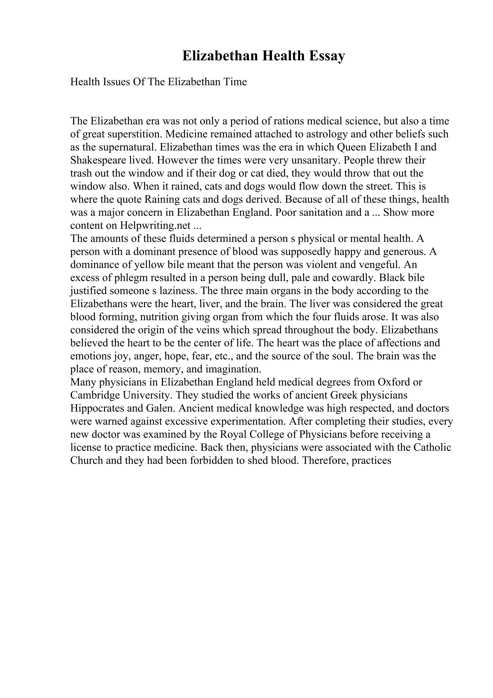 Elizabethan Health Essay
Health Issues Of The Elizabethan Time
The Elizabethan era was not only a period of rations medical science, but also a time
of great superstition. Medicine remained attached to astrology and other beliefs such
as the supernatural. Elizabethan times was the era in which Queen Elizabeth I and
Shakespeare lived. However the times were very unsanitary. People threw their
trash out the window and if their dog or cat died, they would throw that out the
window also. When it rained, cats and dogs would flow down the street. This is
where the quote Raining cats and dogs derived. Because of all of these things, health
was a major concern in Elizabethan England. Poor sanitation and a ... Show more
content on Helpwriting.net ...
The amounts of these fluids determined a person s physical or mental health. A
person with a dominant presence of blood was supposedly happy and generous. A
dominance of yellow bile meant that the person was violent and vengeful. An
excess of phlegm resulted in a person being dull, pale and cowardly. Black bile
justified someone s laziness. The three main organs in the body according to the
Elizabethans were the heart, liver, and the brain. The liver was considered the great
blood forming, nutrition giving organ from which the four fluids arose. It was also
considered the origin of the veins which spread throughout the body. Elizabethans
believed the heart to be the center of life. The heart was the place of affections and
emotions joy, anger, hope, fear, etc., and the source of the soul. The brain was the
place of reason, memory, and imagination.
Many physicians in Elizabethan England held medical degrees from Oxford or
Cambridge University. They studied the works of ancient Greek physicians
Hippocrates and Galen. Ancient medical knowledge was high respected, and doctors
were warned against excessive experimentation. After completing their studies, every
new doctor was examined by the Royal College of Physicians before receiving a
license to practice medicine. Back then, physicians were associated with the Catholic
Church and they had been forbidden to shed blood. Therefore, practices
 