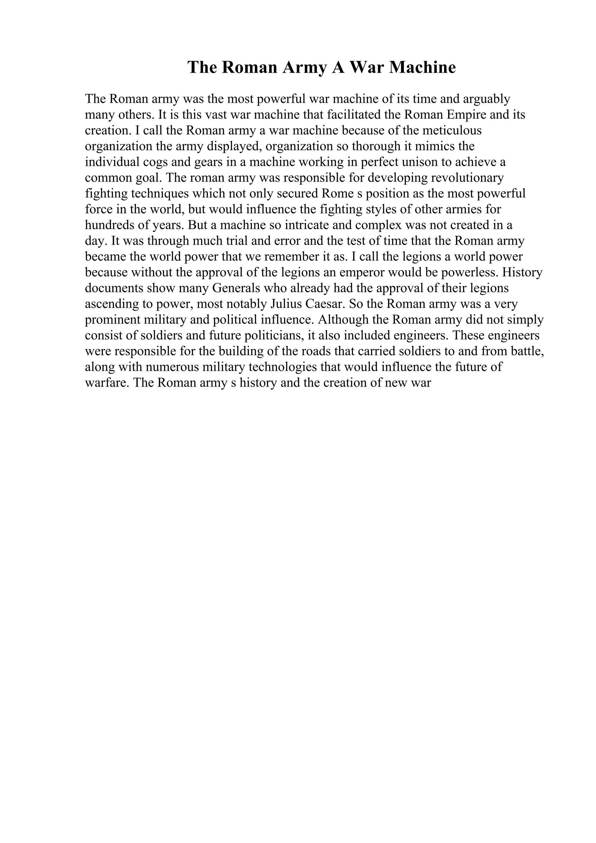 The Roman Army A War Machine
The Roman army was the most powerful war machine of its time and arguably
many others. It is this vast war machine that facilitated the Roman Empire and its
creation. I call the Roman army a war machine because of the meticulous
organization the army displayed, organization so thorough it mimics the
individual cogs and gears in a machine working in perfect unison to achieve a
common goal. The roman army was responsible for developing revolutionary
fighting techniques which not only secured Rome s position as the most powerful
force in the world, but would influence the fighting styles of other armies for
hundreds of years. But a machine so intricate and complex was not created in a
day. It was through much trial and error and the test of time that the Roman army
became the world power that we remember it as. I call the legions a world power
because without the approval of the legions an emperor would be powerless. History
documents show many Generals who already had the approval of their legions
ascending to power, most notably Julius Caesar. So the Roman army was a very
prominent military and political influence. Although the Roman army did not simply
consist of soldiers and future politicians, it also included engineers. These engineers
were responsible for the building of the roads that carried soldiers to and from battle,
along with numerous military technologies that would influence the future of
warfare. The Roman army s history and the creation of new war
 
