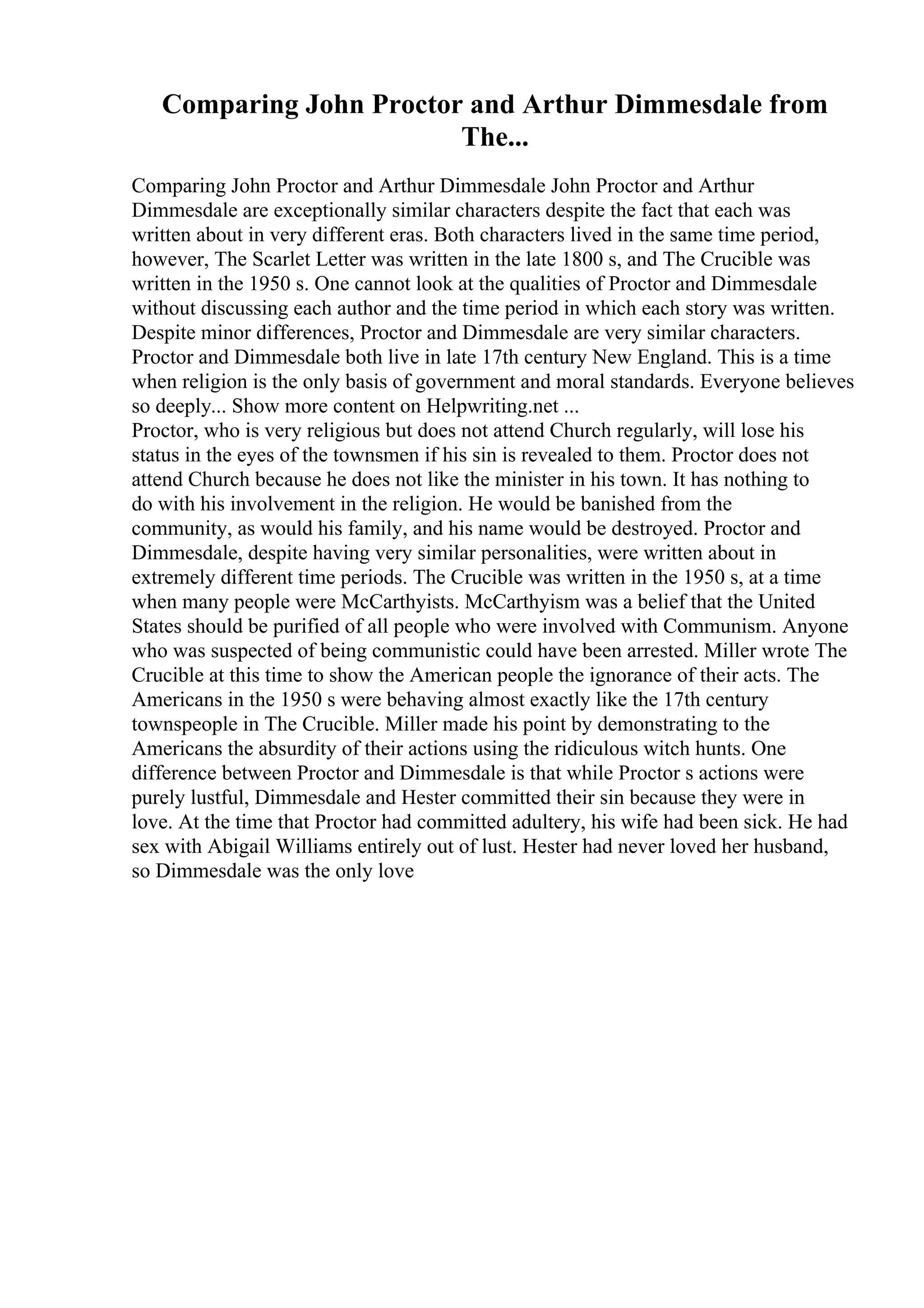 Comparing John Proctor and Arthur Dimmesdale from
The...
Comparing John Proctor and Arthur Dimmesdale John Proctor and Arthur
Dimmesdale are exceptionally similar characters despite the fact that each was
written about in very different eras. Both characters lived in the same time period,
however, The Scarlet Letter was written in the late 1800 s, and The Crucible was
written in the 1950 s. One cannot look at the qualities of Proctor and Dimmesdale
without discussing each author and the time period in which each story was written.
Despite minor differences, Proctor and Dimmesdale are very similar characters.
Proctor and Dimmesdale both live in late 17th century New England. This is a time
when religion is the only basis of government and moral standards. Everyone believes
so deeply... Show more content on Helpwriting.net ...
Proctor, who is very religious but does not attend Church regularly, will lose his
status in the eyes of the townsmen if his sin is revealed to them. Proctor does not
attend Church because he does not like the minister in his town. It has nothing to
do with his involvement in the religion. He would be banished from the
community, as would his family, and his name would be destroyed. Proctor and
Dimmesdale, despite having very similar personalities, were written about in
extremely different time periods. The Crucible was written in the 1950 s, at a time
when many people were McCarthyists. McCarthyism was a belief that the United
States should be purified of all people who were involved with Communism. Anyone
who was suspected of being communistic could have been arrested. Miller wrote The
Crucible at this time to show the American people the ignorance of their acts. The
Americans in the 1950 s were behaving almost exactly like the 17th century
townspeople in The Crucible. Miller made his point by demonstrating to the
Americans the absurdity of their actions using the ridiculous witch hunts. One
difference between Proctor and Dimmesdale is that while Proctor s actions were
purely lustful, Dimmesdale and Hester committed their sin because they were in
love. At the time that Proctor had committed adultery, his wife had been sick. He had
sex with Abigail Williams entirely out of lust. Hester had never loved her husband,
so Dimmesdale was the only love
 