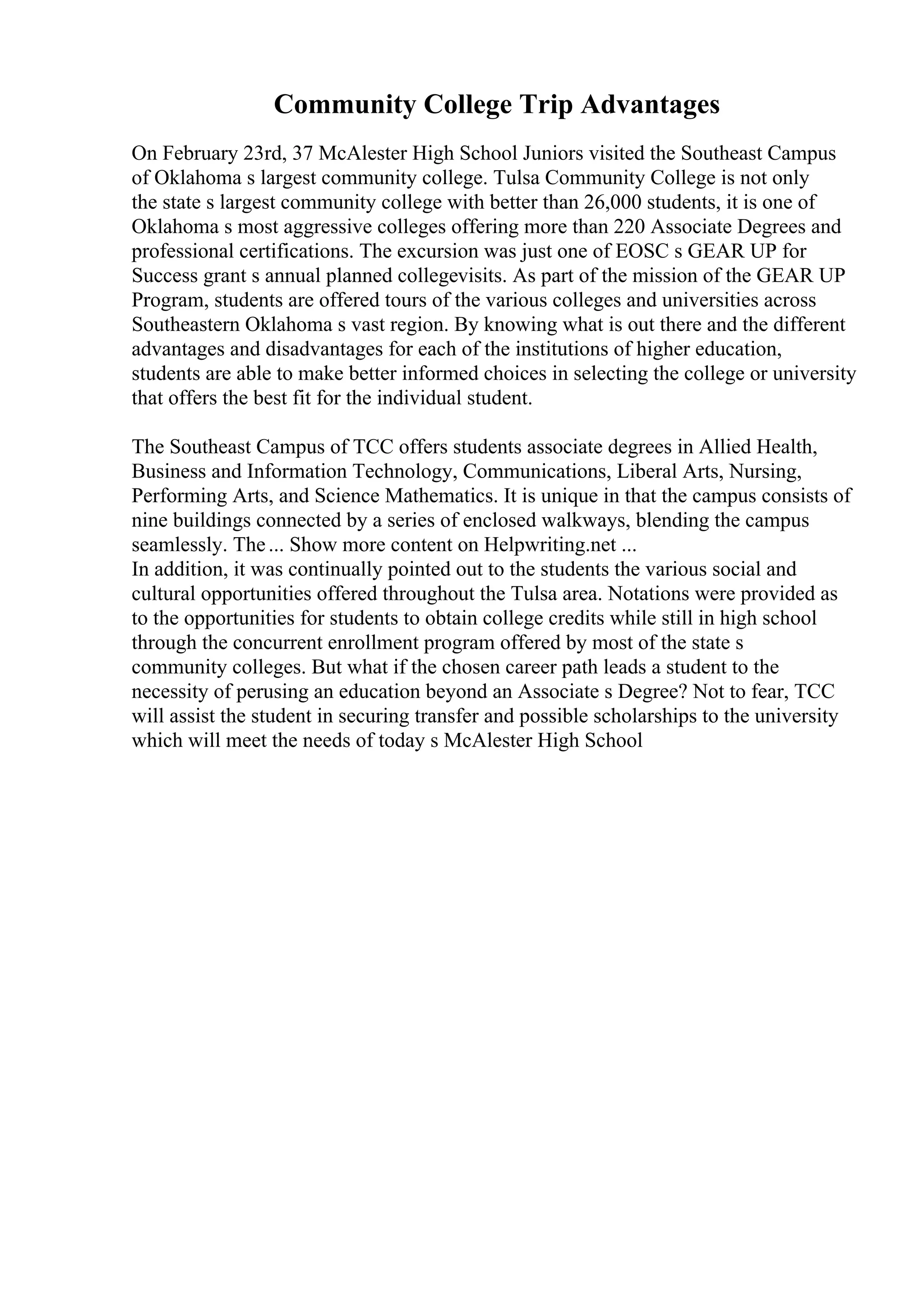 Community College Trip Advantages
On February 23rd, 37 McAlester High School Juniors visited the Southeast Campus
of Oklahoma s largest community college. Tulsa Community College is not only
the state s largest community college with better than 26,000 students, it is one of
Oklahoma s most aggressive colleges offering more than 220 Associate Degrees and
professional certifications. The excursion was just one of EOSC s GEAR UP for
Success grant s annual planned collegevisits. As part of the mission of the GEAR UP
Program, students are offered tours of the various colleges and universities across
Southeastern Oklahoma s vast region. By knowing what is out there and the different
advantages and disadvantages for each of the institutions of higher education,
students are able to make better informed choices in selecting the college or university
that offers the best fit for the individual student.
The Southeast Campus of TCC offers students associate degrees in Allied Health,
Business and Information Technology, Communications, Liberal Arts, Nursing,
Performing Arts, and Science Mathematics. It is unique in that the campus consists of
nine buildings connected by a series of enclosed walkways, blending the campus
seamlessly. The... Show more content on Helpwriting.net ...
In addition, it was continually pointed out to the students the various social and
cultural opportunities offered throughout the Tulsa area. Notations were provided as
to the opportunities for students to obtain college credits while still in high school
through the concurrent enrollment program offered by most of the state s
community colleges. But what if the chosen career path leads a student to the
necessity of perusing an education beyond an Associate s Degree? Not to fear, TCC
will assist the student in securing transfer and possible scholarships to the university
which will meet the needs of today s McAlester High School
 