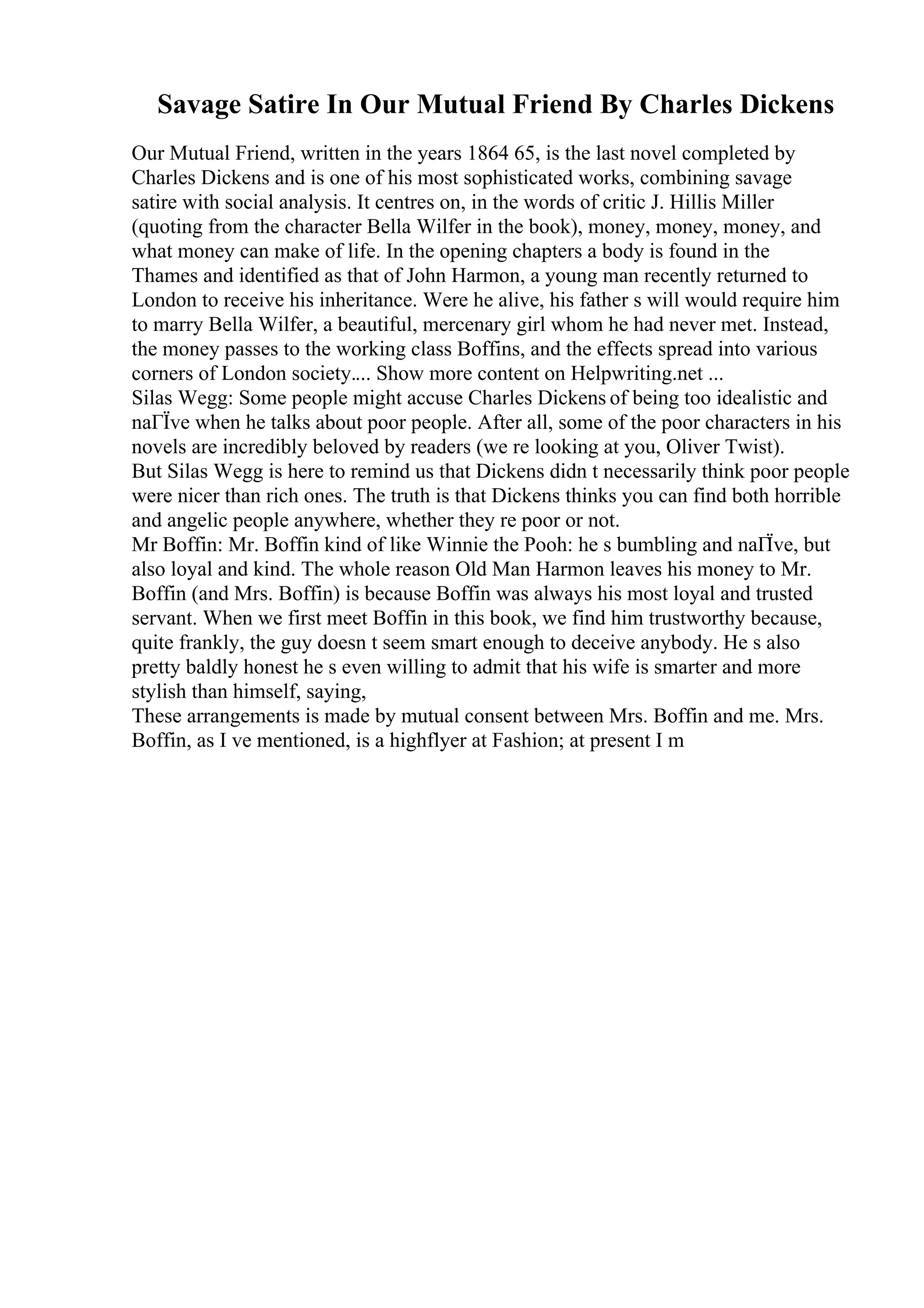 Savage Satire In Our Mutual Friend By Charles Dickens
Our Mutual Friend, written in the years 1864 65, is the last novel completed by
Charles Dickens and is one of his most sophisticated works, combining savage
satire with social analysis. It centres on, in the words of critic J. Hillis Miller
(quoting from the character Bella Wilfer in the book), money, money, money, and
what money can make of life. In the opening chapters a body is found in the
Thames and identified as that of John Harmon, a young man recently returned to
London to receive his inheritance. Were he alive, his father s will would require him
to marry Bella Wilfer, a beautiful, mercenary girl whom he had never met. Instead,
the money passes to the working class Boffins, and the effects spread into various
corners of London society.... Show more content on Helpwriting.net ...
Silas Wegg: Some people might accuse Charles Dickens of being too idealistic and
naГЇve when he talks about poor people. After all, some of the poor characters in his
novels are incredibly beloved by readers (we re looking at you, Oliver Twist).
But Silas Wegg is here to remind us that Dickens didn t necessarily think poor people
were nicer than rich ones. The truth is that Dickens thinks you can find both horrible
and angelic people anywhere, whether they re poor or not.
Mr Boffin: Mr. Boffin kind of like Winnie the Pooh: he s bumbling and naГЇve, but
also loyal and kind. The whole reason Old Man Harmon leaves his money to Mr.
Boffin (and Mrs. Boffin) is because Boffin was always his most loyal and trusted
servant. When we first meet Boffin in this book, we find him trustworthy because,
quite frankly, the guy doesn t seem smart enough to deceive anybody. He s also
pretty baldly honest he s even willing to admit that his wife is smarter and more
stylish than himself, saying,
These arrangements is made by mutual consent between Mrs. Boffin and me. Mrs.
Boffin, as I ve mentioned, is a highflyer at Fashion; at present I m
 