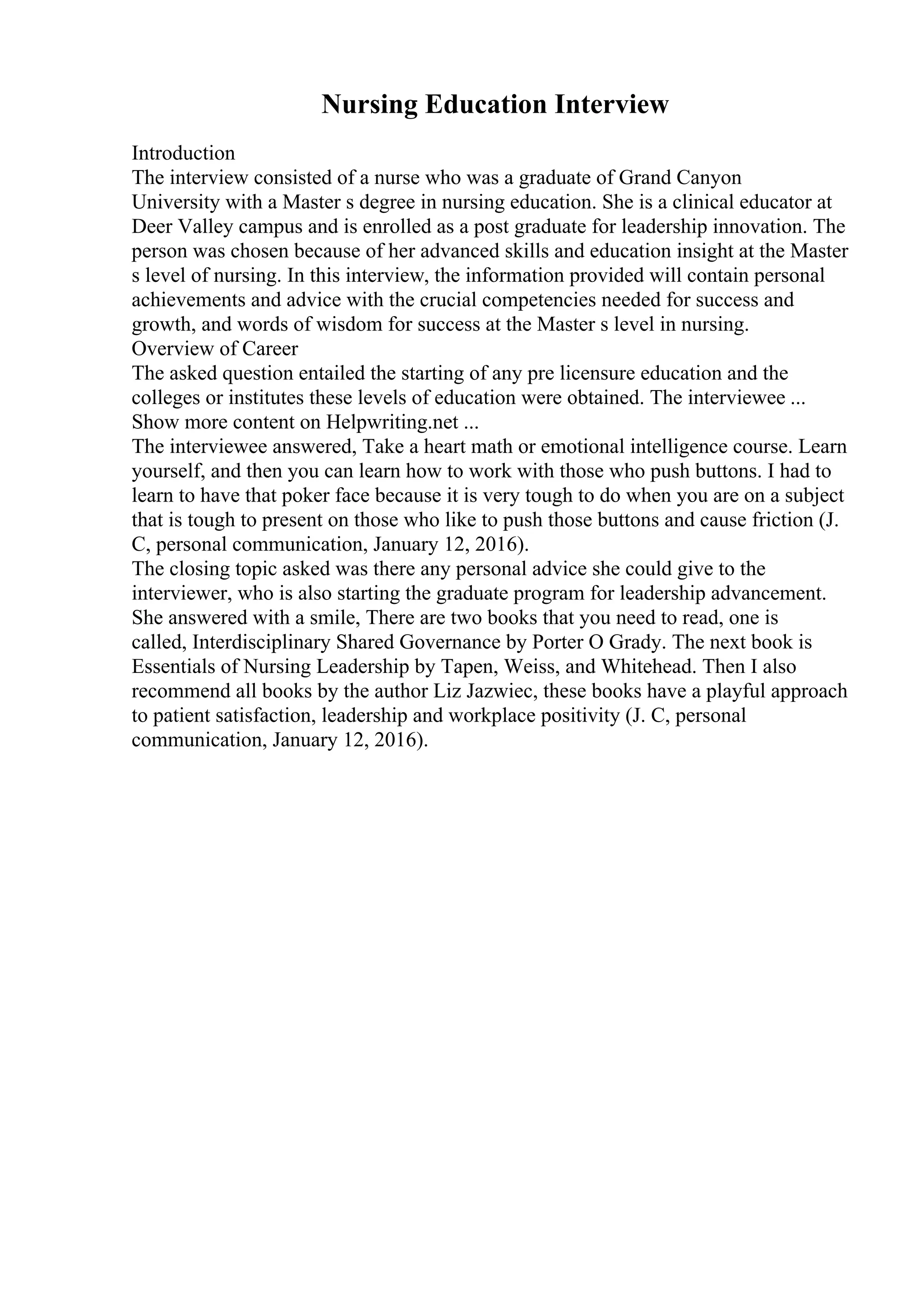 Nursing Education Interview
Introduction
The interview consisted of a nurse who was a graduate of Grand Canyon
University with a Master s degree in nursing education. She is a clinical educator at
Deer Valley campus and is enrolled as a post graduate for leadership innovation. The
person was chosen because of her advanced skills and education insight at the Master
s level of nursing. In this interview, the information provided will contain personal
achievements and advice with the crucial competencies needed for success and
growth, and words of wisdom for success at the Master s level in nursing.
Overview of Career
The asked question entailed the starting of any pre licensure education and the
colleges or institutes these levels of education were obtained. The interviewee ...
Show more content on Helpwriting.net ...
The interviewee answered, Take a heart math or emotional intelligence course. Learn
yourself, and then you can learn how to work with those who push buttons. I had to
learn to have that poker face because it is very tough to do when you are on a subject
that is tough to present on those who like to push those buttons and cause friction (J.
C, personal communication, January 12, 2016).
The closing topic asked was there any personal advice she could give to the
interviewer, who is also starting the graduate program for leadership advancement.
She answered with a smile, There are two books that you need to read, one is
called, Interdisciplinary Shared Governance by Porter O Grady. The next book is
Essentials of Nursing Leadership by Tapen, Weiss, and Whitehead. Then I also
recommend all books by the author Liz Jazwiec, these books have a playful approach
to patient satisfaction, leadership and workplace positivity (J. C, personal
communication, January 12, 2016).
 
