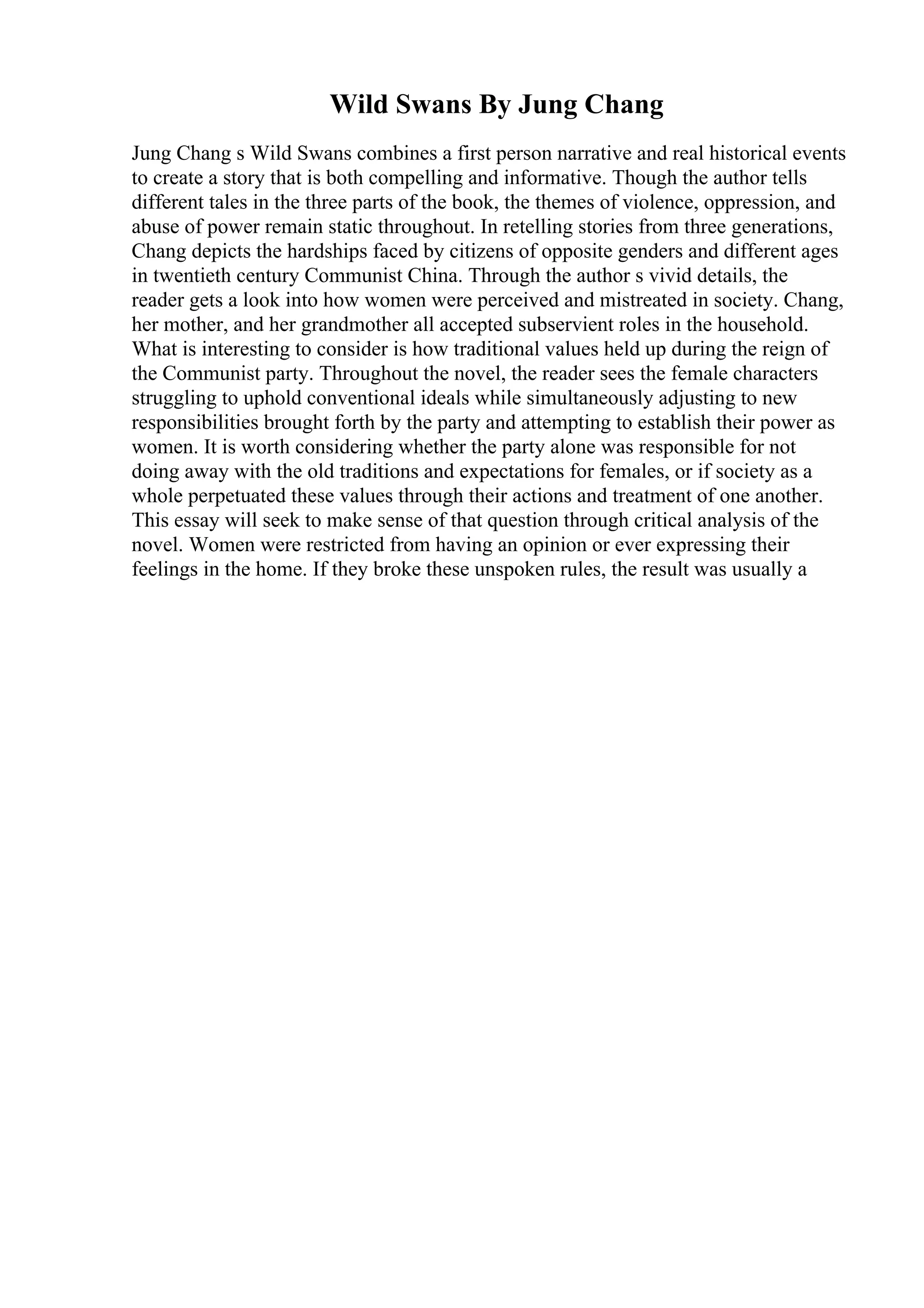 Wild Swans By Jung Chang
Jung Chang s Wild Swans combines a first person narrative and real historical events
to create a story that is both compelling and informative. Though the author tells
different tales in the three parts of the book, the themes of violence, oppression, and
abuse of power remain static throughout. In retelling stories from three generations,
Chang depicts the hardships faced by citizens of opposite genders and different ages
in twentieth century Communist China. Through the author s vivid details, the
reader gets a look into how women were perceived and mistreated in society. Chang,
her mother, and her grandmother all accepted subservient roles in the household.
What is interesting to consider is how traditional values held up during the reign of
the Communist party. Throughout the novel, the reader sees the female characters
struggling to uphold conventional ideals while simultaneously adjusting to new
responsibilities brought forth by the party and attempting to establish their power as
women. It is worth considering whether the party alone was responsible for not
doing away with the old traditions and expectations for females, or if society as a
whole perpetuated these values through their actions and treatment of one another.
This essay will seek to make sense of that question through critical analysis of the
novel. Women were restricted from having an opinion or ever expressing their
feelings in the home. If they broke these unspoken rules, the result was usually a
 