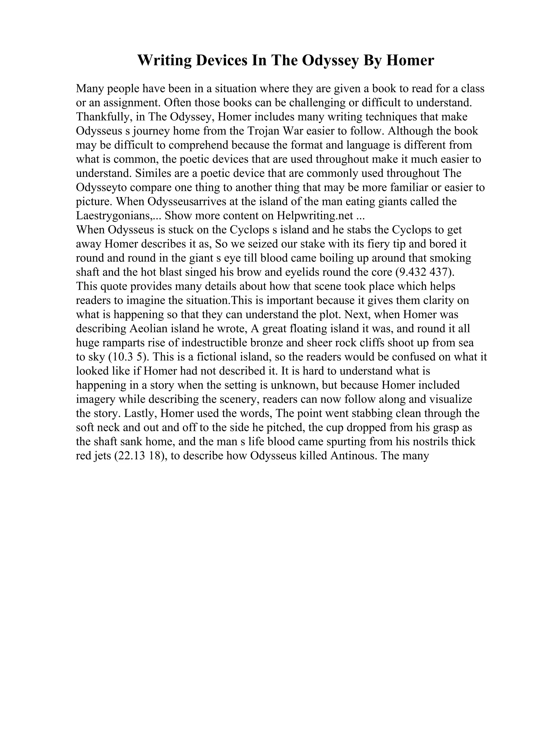 Writing Devices In The Odyssey By Homer
Many people have been in a situation where they are given a book to read for a class
or an assignment. Often those books can be challenging or difficult to understand.
Thankfully, in The Odyssey, Homer includes many writing techniques that make
Odysseus s journey home from the Trojan War easier to follow. Although the book
may be difficult to comprehend because the format and language is different from
what is common, the poetic devices that are used throughout make it much easier to
understand. Similes are a poetic device that are commonly used throughout The
Odysseyto compare one thing to another thing that may be more familiar or easier to
picture. When Odysseusarrives at the island of the man eating giants called the
Laestrygonians,... Show more content on Helpwriting.net ...
When Odysseus is stuck on the Cyclops s island and he stabs the Cyclops to get
away Homer describes it as, So we seized our stake with its fiery tip and bored it
round and round in the giant s eye till blood came boiling up around that smoking
shaft and the hot blast singed his brow and eyelids round the core (9.432 437).
This quote provides many details about how that scene took place which helps
readers to imagine the situation.This is important because it gives them clarity on
what is happening so that they can understand the plot. Next, when Homer was
describing Aeolian island he wrote, A great floating island it was, and round it all
huge ramparts rise of indestructible bronze and sheer rock cliffs shoot up from sea
to sky (10.3 5). This is a fictional island, so the readers would be confused on what it
looked like if Homer had not described it. It is hard to understand what is
happening in a story when the setting is unknown, but because Homer included
imagery while describing the scenery, readers can now follow along and visualize
the story. Lastly, Homer used the words, The point went stabbing clean through the
soft neck and out and off to the side he pitched, the cup dropped from his grasp as
the shaft sank home, and the man s life blood came spurting from his nostrils thick
red jets (22.13 18), to describe how Odysseus killed Antinous. The many
 