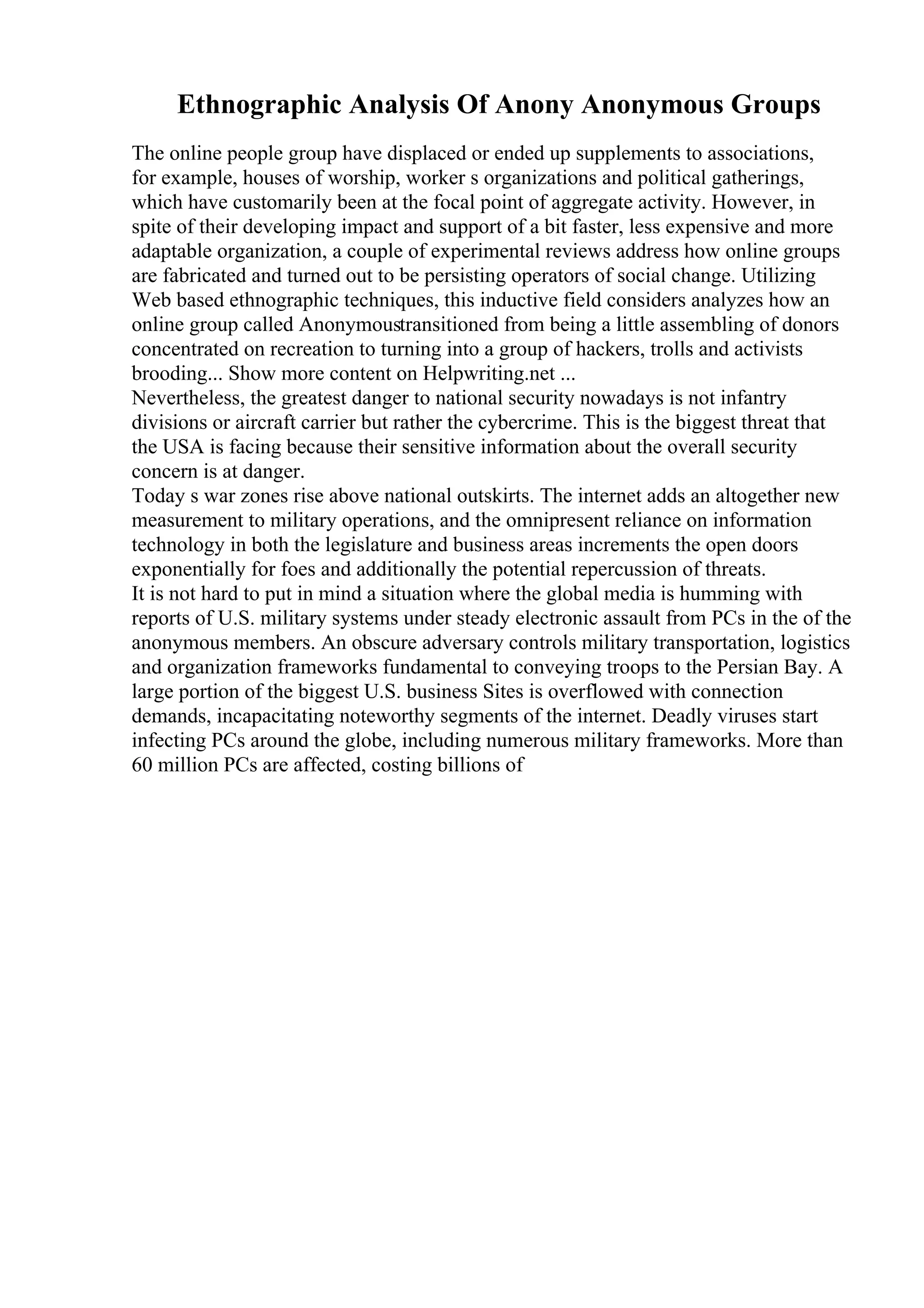 Ethnographic Analysis Of Anony Anonymous Groups
The online people group have displaced or ended up supplements to associations,
for example, houses of worship, worker s organizations and political gatherings,
which have customarily been at the focal point of aggregate activity. However, in
spite of their developing impact and support of a bit faster, less expensive and more
adaptable organization, a couple of experimental reviews address how online groups
are fabricated and turned out to be persisting operators of social change. Utilizing
Web based ethnographic techniques, this inductive field considers analyzes how an
online group called Anonymoustransitioned from being a little assembling of donors
concentrated on recreation to turning into a group of hackers, trolls and activists
brooding... Show more content on Helpwriting.net ...
Nevertheless, the greatest danger to national security nowadays is not infantry
divisions or aircraft carrier but rather the cybercrime. This is the biggest threat that
the USA is facing because their sensitive information about the overall security
concern is at danger.
Today s war zones rise above national outskirts. The internet adds an altogether new
measurement to military operations, and the omnipresent reliance on information
technology in both the legislature and business areas increments the open doors
exponentially for foes and additionally the potential repercussion of threats.
It is not hard to put in mind a situation where the global media is humming with
reports of U.S. military systems under steady electronic assault from PCs in the of the
anonymous members. An obscure adversary controls military transportation, logistics
and organization frameworks fundamental to conveying troops to the Persian Bay. A
large portion of the biggest U.S. business Sites is overflowed with connection
demands, incapacitating noteworthy segments of the internet. Deadly viruses start
infecting PCs around the globe, including numerous military frameworks. More than
60 million PCs are affected, costing billions of
 