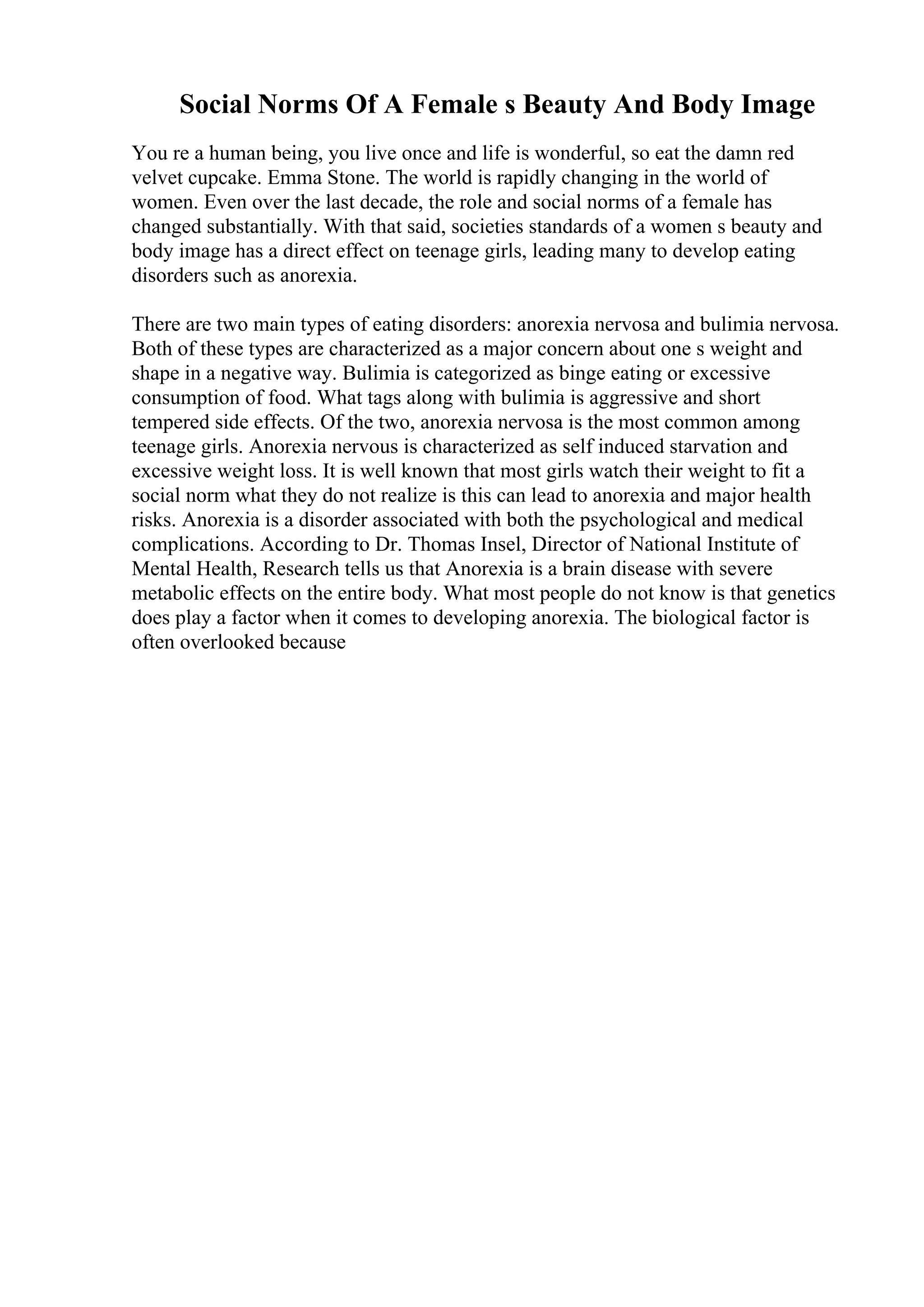 Social Norms Of A Female s Beauty And Body Image
You re a human being, you live once and life is wonderful, so eat the damn red
velvet cupcake. Emma Stone. The world is rapidly changing in the world of
women. Even over the last decade, the role and social norms of a female has
changed substantially. With that said, societies standards of a women s beauty and
body image has a direct effect on teenage girls, leading many to develop eating
disorders such as anorexia.
There are two main types of eating disorders: anorexia nervosa and bulimia nervosa.
Both of these types are characterized as a major concern about one s weight and
shape in a negative way. Bulimia is categorized as binge eating or excessive
consumption of food. What tags along with bulimia is aggressive and short
tempered side effects. Of the two, anorexia nervosa is the most common among
teenage girls. Anorexia nervous is characterized as self induced starvation and
excessive weight loss. It is well known that most girls watch their weight to fit a
social norm what they do not realize is this can lead to anorexia and major health
risks. Anorexia is a disorder associated with both the psychological and medical
complications. According to Dr. Thomas Insel, Director of National Institute of
Mental Health, Research tells us that Anorexia is a brain disease with severe
metabolic effects on the entire body. What most people do not know is that genetics
does play a factor when it comes to developing anorexia. The biological factor is
often overlooked because
 