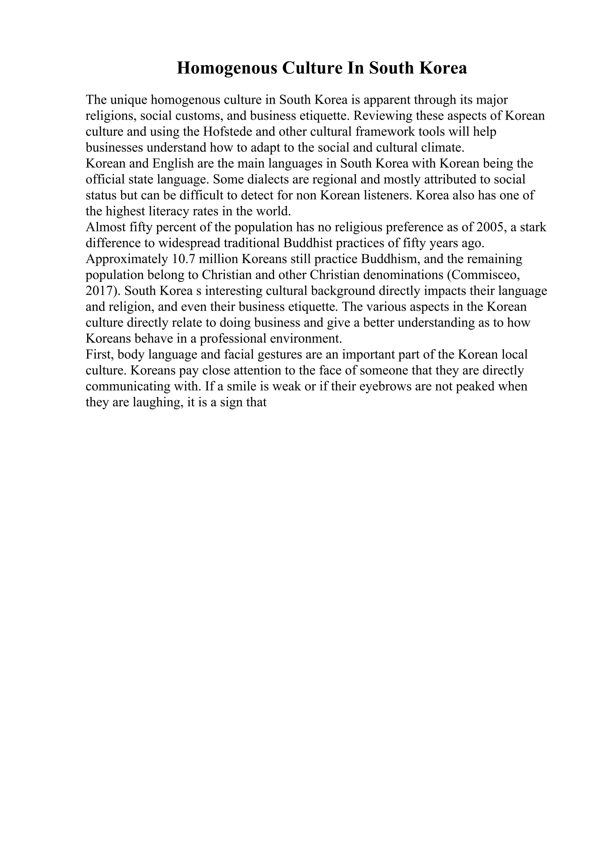 Homogenous Culture In South Korea
The unique homogenous culture in South Korea is apparent through its major
religions, social customs, and business etiquette. Reviewing these aspects of Korean
culture and using the Hofstede and other cultural framework tools will help
businesses understand how to adapt to the social and cultural climate.
Korean and English are the main languages in South Korea with Korean being the
official state language. Some dialects are regional and mostly attributed to social
status but can be difficult to detect for non Korean listeners. Korea also has one of
the highest literacy rates in the world.
Almost fifty percent of the population has no religious preference as of 2005, a stark
difference to widespread traditional Buddhist practices of fifty years ago.
Approximately 10.7 million Koreans still practice Buddhism, and the remaining
population belong to Christian and other Christian denominations (Commisceo,
2017). South Korea s interesting cultural background directly impacts their language
and religion, and even their business etiquette. The various aspects in the Korean
culture directly relate to doing business and give a better understanding as to how
Koreans behave in a professional environment.
First, body language and facial gestures are an important part of the Korean local
culture. Koreans pay close attention to the face of someone that they are directly
communicating with. If a smile is weak or if their eyebrows are not peaked when
they are laughing, it is a sign that
 