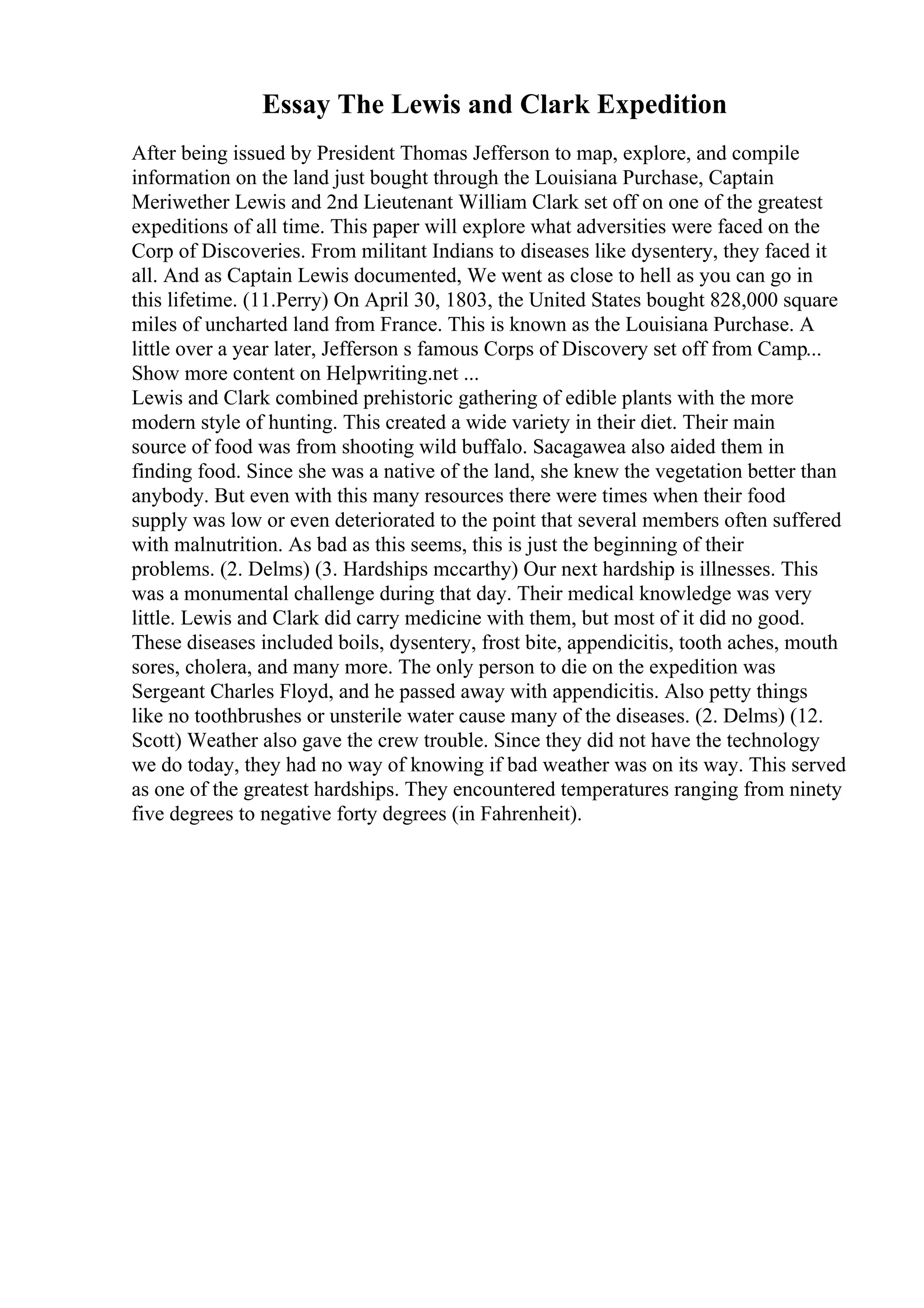 Essay The Lewis and Clark Expedition
After being issued by President Thomas Jefferson to map, explore, and compile
information on the land just bought through the Louisiana Purchase, Captain
Meriwether Lewis and 2nd Lieutenant William Clark set off on one of the greatest
expeditions of all time. This paper will explore what adversities were faced on the
Corp of Discoveries. From militant Indians to diseases like dysentery, they faced it
all. And as Captain Lewis documented, We went as close to hell as you can go in
this lifetime. (11.Perry) On April 30, 1803, the United States bought 828,000 square
miles of uncharted land from France. This is known as the Louisiana Purchase. A
little over a year later, Jefferson s famous Corps of Discovery set off from Camp...
Show more content on Helpwriting.net ...
Lewis and Clark combined prehistoric gathering of edible plants with the more
modern style of hunting. This created a wide variety in their diet. Their main
source of food was from shooting wild buffalo. Sacagawea also aided them in
finding food. Since she was a native of the land, she knew the vegetation better than
anybody. But even with this many resources there were times when their food
supply was low or even deteriorated to the point that several members often suffered
with malnutrition. As bad as this seems, this is just the beginning of their
problems. (2. Delms) (3. Hardships mccarthy) Our next hardship is illnesses. This
was a monumental challenge during that day. Their medical knowledge was very
little. Lewis and Clark did carry medicine with them, but most of it did no good.
These diseases included boils, dysentery, frost bite, appendicitis, tooth aches, mouth
sores, cholera, and many more. The only person to die on the expedition was
Sergeant Charles Floyd, and he passed away with appendicitis. Also petty things
like no toothbrushes or unsterile water cause many of the diseases. (2. Delms) (12.
Scott) Weather also gave the crew trouble. Since they did not have the technology
we do today, they had no way of knowing if bad weather was on its way. This served
as one of the greatest hardships. They encountered temperatures ranging from ninety
five degrees to negative forty degrees (in Fahrenheit).
 