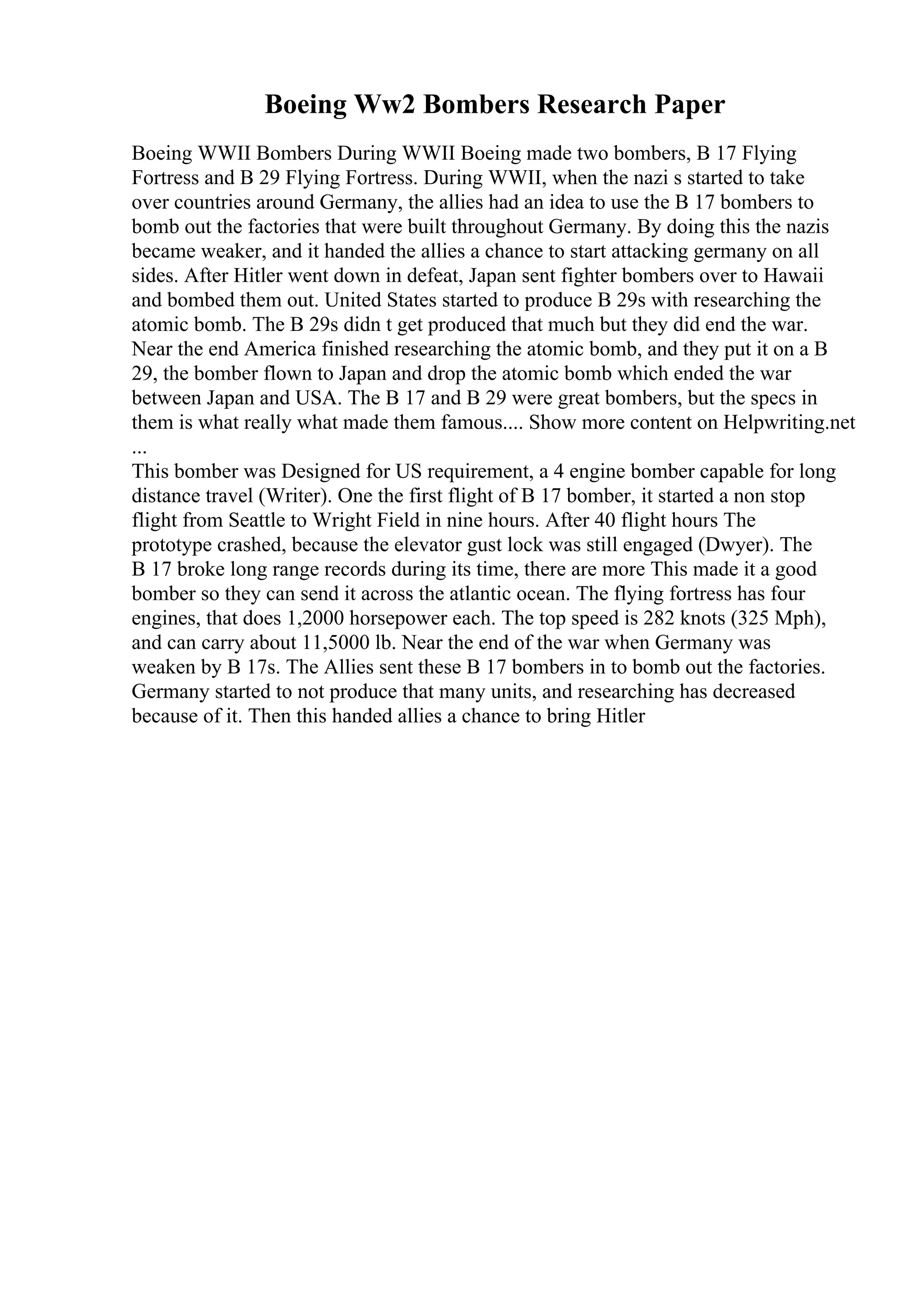 Boeing Ww2 Bombers Research Paper
Boeing WWII Bombers During WWII Boeing made two bombers, B 17 Flying
Fortress and B 29 Flying Fortress. During WWII, when the nazi s started to take
over countries around Germany, the allies had an idea to use the B 17 bombers to
bomb out the factories that were built throughout Germany. By doing this the nazis
became weaker, and it handed the allies a chance to start attacking germany on all
sides. After Hitler went down in defeat, Japan sent fighter bombers over to Hawaii
and bombed them out. United States started to produce B 29s with researching the
atomic bomb. The B 29s didn t get produced that much but they did end the war.
Near the end America finished researching the atomic bomb, and they put it on a B
29, the bomber flown to Japan and drop the atomic bomb which ended the war
between Japan and USA. The B 17 and B 29 were great bombers, but the specs in
them is what really what made them famous.... Show more content on Helpwriting.net
...
This bomber was Designed for US requirement, a 4 engine bomber capable for long
distance travel (Writer). One the first flight of B 17 bomber, it started a non stop
flight from Seattle to Wright Field in nine hours. After 40 flight hours The
prototype crashed, because the elevator gust lock was still engaged (Dwyer). The
B 17 broke long range records during its time, there are more This made it a good
bomber so they can send it across the atlantic ocean. The flying fortress has four
engines, that does 1,2000 horsepower each. The top speed is 282 knots (325 Mph),
and can carry about 11,5000 lb. Near the end of the war when Germany was
weaken by B 17s. The Allies sent these B 17 bombers in to bomb out the factories.
Germany started to not produce that many units, and researching has decreased
because of it. Then this handed allies a chance to bring Hitler
 