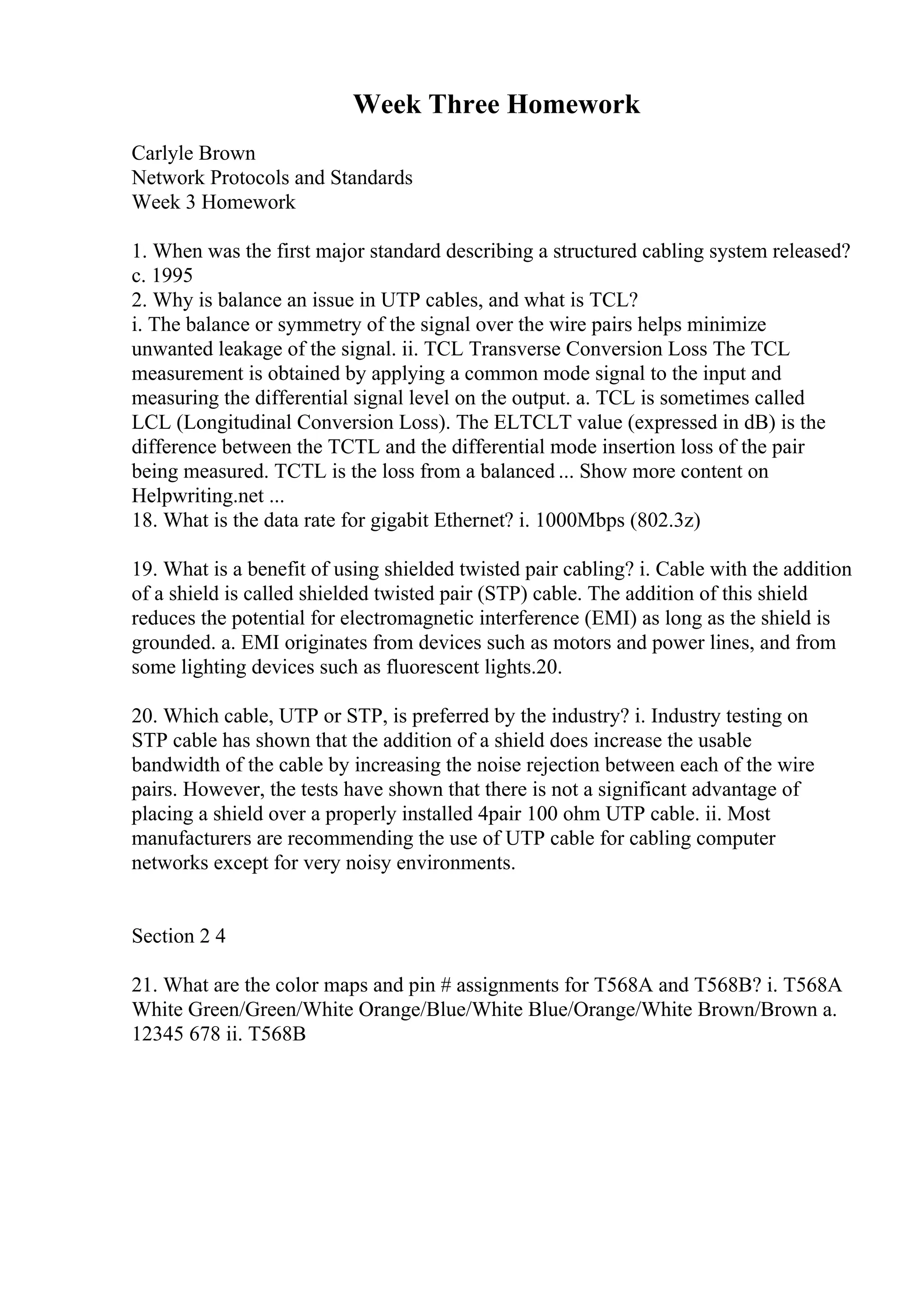 Week Three Homework
Carlyle Brown
Network Protocols and Standards
Week 3 Homework
1. When was the first major standard describing a structured cabling system released?
c. 1995
2. Why is balance an issue in UTP cables, and what is TCL?
i. The balance or symmetry of the signal over the wire pairs helps minimize
unwanted leakage of the signal. ii. TCL Transverse Conversion Loss The TCL
measurement is obtained by applying a common mode signal to the input and
measuring the differential signal level on the output. a. TCL is sometimes called
LCL (Longitudinal Conversion Loss). The ELTCLT value (expressed in dB) is the
difference between the TCTL and the differential mode insertion loss of the pair
being measured. TCTL is the loss from a balanced ... Show more content on
Helpwriting.net ...
18. What is the data rate for gigabit Ethernet? i. 1000Mbps (802.3z)
19. What is a benefit of using shielded twisted pair cabling? i. Cable with the addition
of a shield is called shielded twisted pair (STP) cable. The addition of this shield
reduces the potential for electromagnetic interference (EMI) as long as the shield is
grounded. a. EMI originates from devices such as motors and power lines, and from
some lighting devices such as fluorescent lights.20.
20. Which cable, UTP or STP, is preferred by the industry? i. Industry testing on
STP cable has shown that the addition of a shield does increase the usable
bandwidth of the cable by increasing the noise rejection between each of the wire
pairs. However, the tests have shown that there is not a significant advantage of
placing a shield over a properly installed 4pair 100 ohm UTP cable. ii. Most
manufacturers are recommending the use of UTP cable for cabling computer
networks except for very noisy environments.
Section 2 4
21. What are the color maps and pin # assignments for T568A and T568B? i. T568A
White Green/Green/White Orange/Blue/White Blue/Orange/White Brown/Brown a.
12345 678 ii. T568B
 