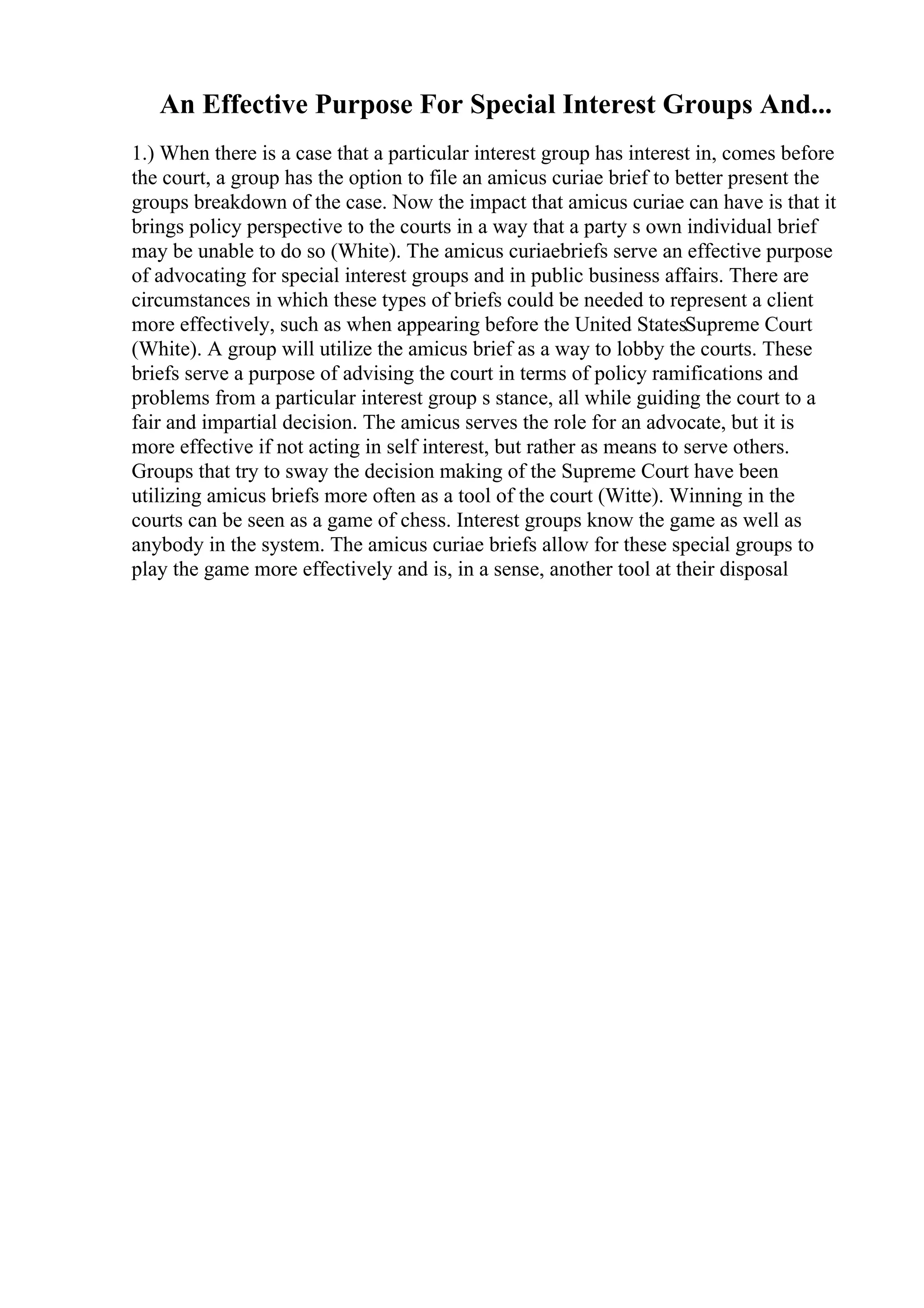 An Effective Purpose For Special Interest Groups And...
1.) When there is a case that a particular interest group has interest in, comes before
the court, a group has the option to file an amicus curiae brief to better present the
groups breakdown of the case. Now the impact that amicus curiae can have is that it
brings policy perspective to the courts in a way that a party s own individual brief
may be unable to do so (White). The amicus curiaebriefs serve an effective purpose
of advocating for special interest groups and in public business affairs. There are
circumstances in which these types of briefs could be needed to represent a client
more effectively, such as when appearing before the United StatesSupreme Court
(White). A group will utilize the amicus brief as a way to lobby the courts. These
briefs serve a purpose of advising the court in terms of policy ramifications and
problems from a particular interest group s stance, all while guiding the court to a
fair and impartial decision. The amicus serves the role for an advocate, but it is
more effective if not acting in self interest, but rather as means to serve others.
Groups that try to sway the decision making of the Supreme Court have been
utilizing amicus briefs more often as a tool of the court (Witte). Winning in the
courts can be seen as a game of chess. Interest groups know the game as well as
anybody in the system. The amicus curiae briefs allow for these special groups to
play the game more effectively and is, in a sense, another tool at their disposal
 