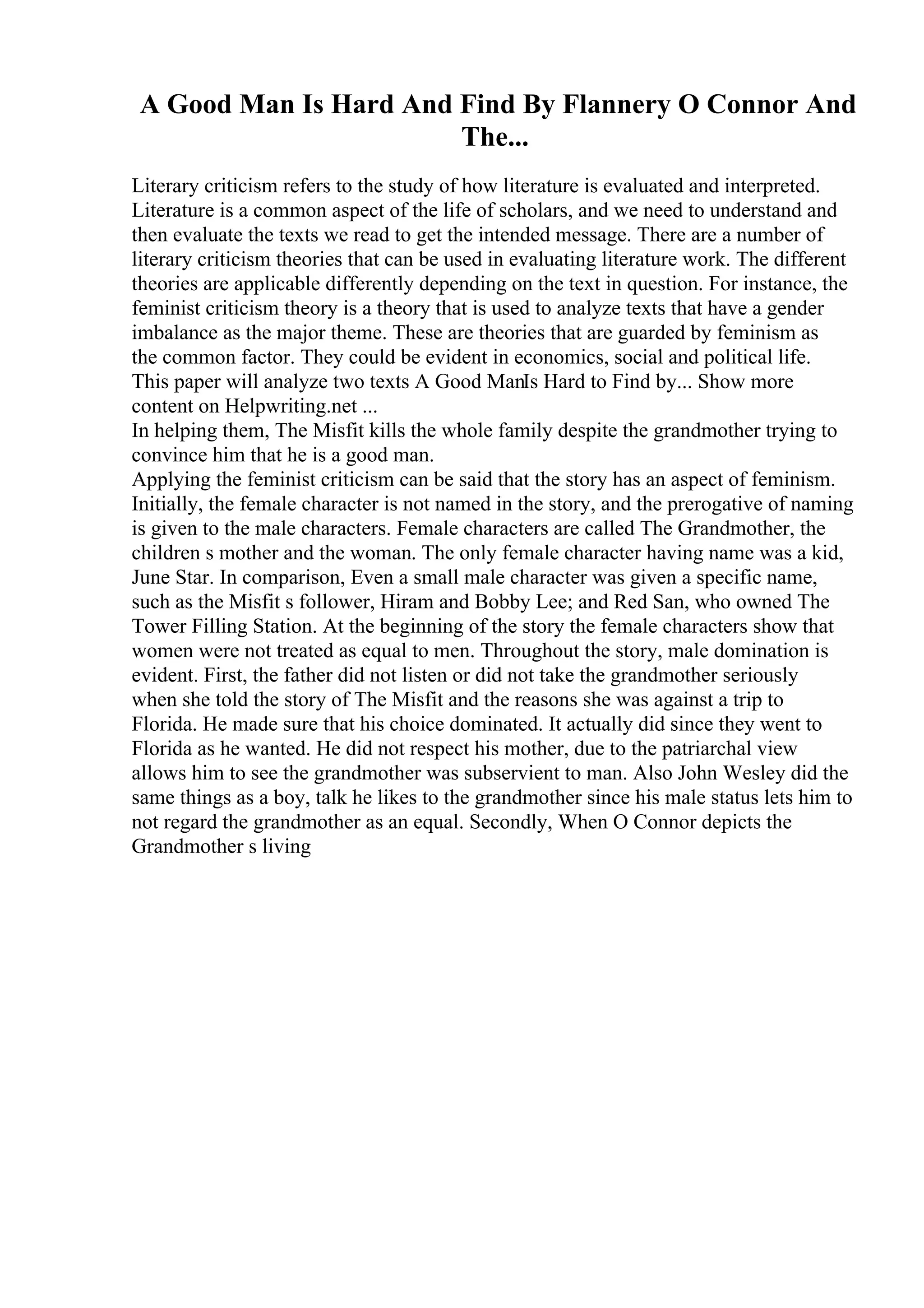 A Good Man Is Hard And Find By Flannery O Connor And
The...
Literary criticism refers to the study of how literature is evaluated and interpreted.
Literature is a common aspect of the life of scholars, and we need to understand and
then evaluate the texts we read to get the intended message. There are a number of
literary criticism theories that can be used in evaluating literature work. The different
theories are applicable differently depending on the text in question. For instance, the
feminist criticism theory is a theory that is used to analyze texts that have a gender
imbalance as the major theme. These are theories that are guarded by feminism as
the common factor. They could be evident in economics, social and political life.
This paper will analyze two texts A Good ManIs Hard to Find by... Show more
content on Helpwriting.net ...
In helping them, The Misfit kills the whole family despite the grandmother trying to
convince him that he is a good man.
Applying the feminist criticism can be said that the story has an aspect of feminism.
Initially, the female character is not named in the story, and the prerogative of naming
is given to the male characters. Female characters are called The Grandmother, the
children s mother and the woman. The only female character having name was a kid,
June Star. In comparison, Even a small male character was given a specific name,
such as the Misfit s follower, Hiram and Bobby Lee; and Red San, who owned The
Tower Filling Station. At the beginning of the story the female characters show that
women were not treated as equal to men. Throughout the story, male domination is
evident. First, the father did not listen or did not take the grandmother seriously
when she told the story of The Misfit and the reasons she was against a trip to
Florida. He made sure that his choice dominated. It actually did since they went to
Florida as he wanted. He did not respect his mother, due to the patriarchal view
allows him to see the grandmother was subservient to man. Also John Wesley did the
same things as a boy, talk he likes to the grandmother since his male status lets him to
not regard the grandmother as an equal. Secondly, When O Connor depicts the
Grandmother s living
 