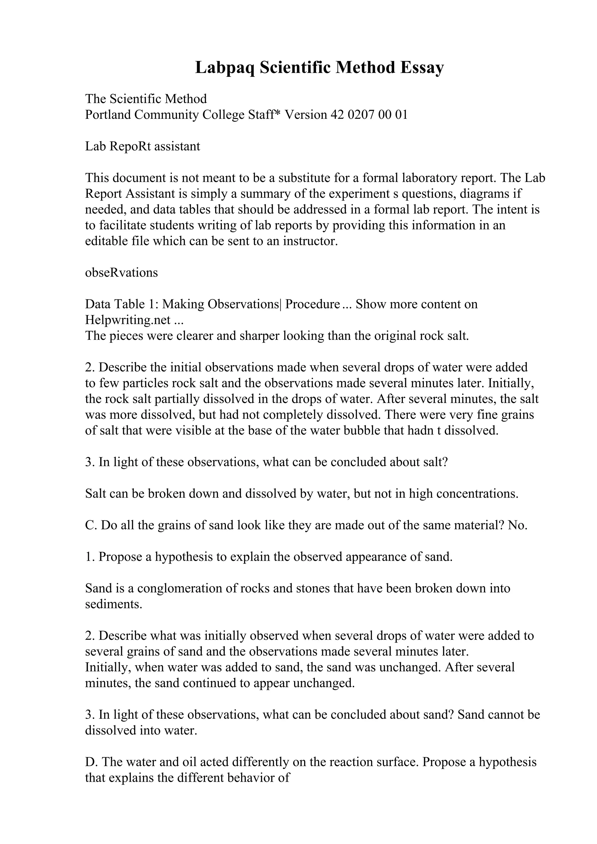 Labpaq Scientific Method Essay
The Scientific Method
Portland Community College Staff* Version 42 0207 00 01
Lab RepoRt assistant
This document is not meant to be a substitute for a formal laboratory report. The Lab
Report Assistant is simply a summary of the experiment s questions, diagrams if
needed, and data tables that should be addressed in a formal lab report. The intent is
to facilitate students writing of lab reports by providing this information in an
editable file which can be sent to an instructor.
obseRvations
Data Table 1: Making Observations| Procedure... Show more content on
Helpwriting.net ...
The pieces were clearer and sharper looking than the original rock salt.
2. Describe the initial observations made when several drops of water were added
to few particles rock salt and the observations made several minutes later. Initially,
the rock salt partially dissolved in the drops of water. After several minutes, the salt
was more dissolved, but had not completely dissolved. There were very fine grains
of salt that were visible at the base of the water bubble that hadn t dissolved.
3. In light of these observations, what can be concluded about salt?
Salt can be broken down and dissolved by water, but not in high concentrations.
C. Do all the grains of sand look like they are made out of the same material? No.
1. Propose a hypothesis to explain the observed appearance of sand.
Sand is a conglomeration of rocks and stones that have been broken down into
sediments.
2. Describe what was initially observed when several drops of water were added to
several grains of sand and the observations made several minutes later.
Initially, when water was added to sand, the sand was unchanged. After several
minutes, the sand continued to appear unchanged.
3. In light of these observations, what can be concluded about sand? Sand cannot be
dissolved into water.
D. The water and oil acted differently on the reaction surface. Propose a hypothesis
that explains the different behavior of
 