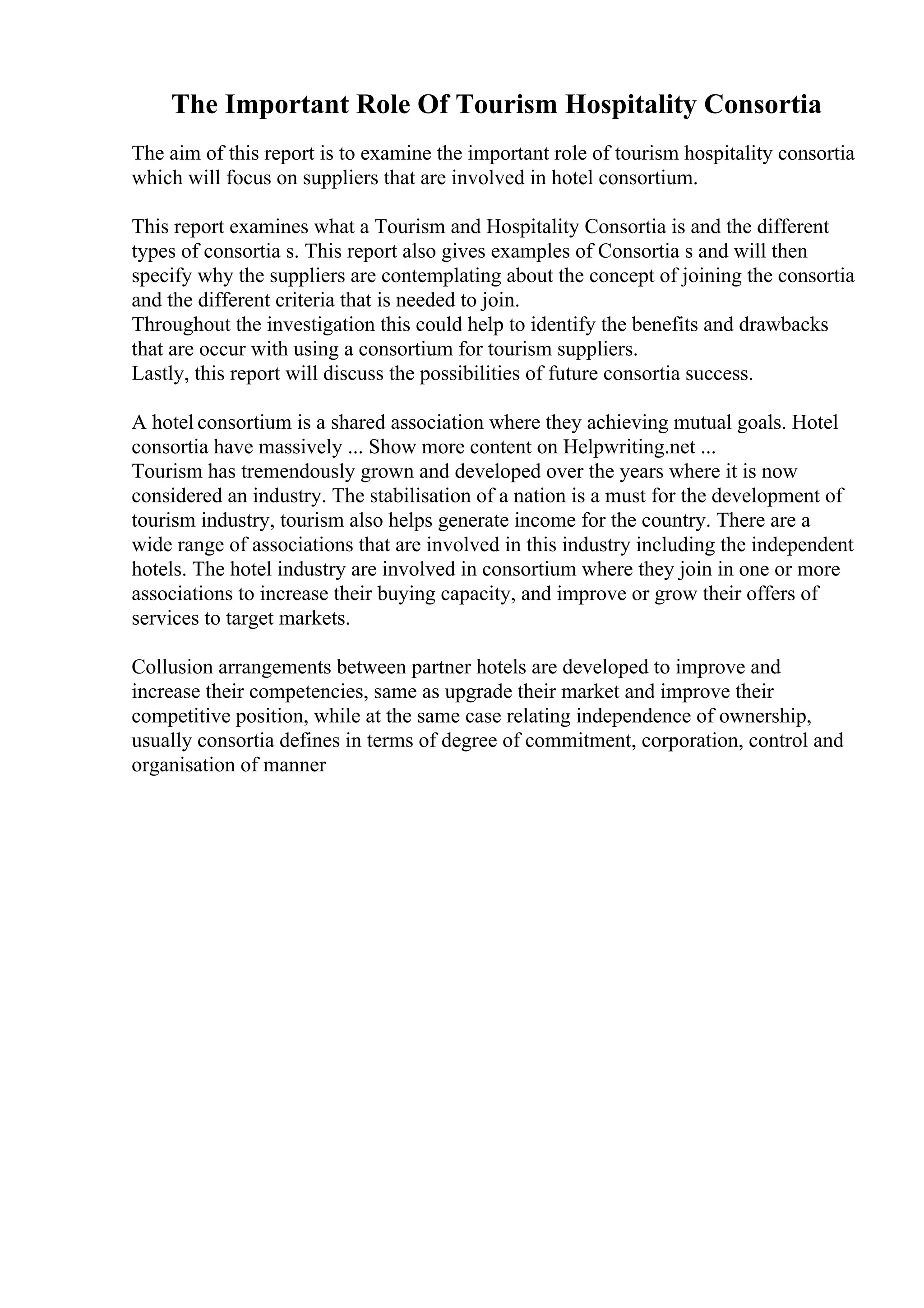 The Important Role Of Tourism Hospitality Consortia
The aim of this report is to examine the important role of tourism hospitality consortia
which will focus on suppliers that are involved in hotel consortium.
This report examines what a Tourism and Hospitality Consortia is and the different
types of consortia s. This report also gives examples of Consortia s and will then
specify why the suppliers are contemplating about the concept of joining the consortia
and the different criteria that is needed to join.
Throughout the investigation this could help to identify the benefits and drawbacks
that are occur with using a consortium for tourism suppliers.
Lastly, this report will discuss the possibilities of future consortia success.
A hotel consortium is a shared association where they achieving mutual goals. Hotel
consortia have massively ... Show more content on Helpwriting.net ...
Tourism has tremendously grown and developed over the years where it is now
considered an industry. The stabilisation of a nation is a must for the development of
tourism industry, tourism also helps generate income for the country. There are a
wide range of associations that are involved in this industry including the independent
hotels. The hotel industry are involved in consortium where they join in one or more
associations to increase their buying capacity, and improve or grow their offers of
services to target markets.
Collusion arrangements between partner hotels are developed to improve and
increase their competencies, same as upgrade their market and improve their
competitive position, while at the same case relating independence of ownership,
usually consortia defines in terms of degree of commitment, corporation, control and
organisation of manner
 