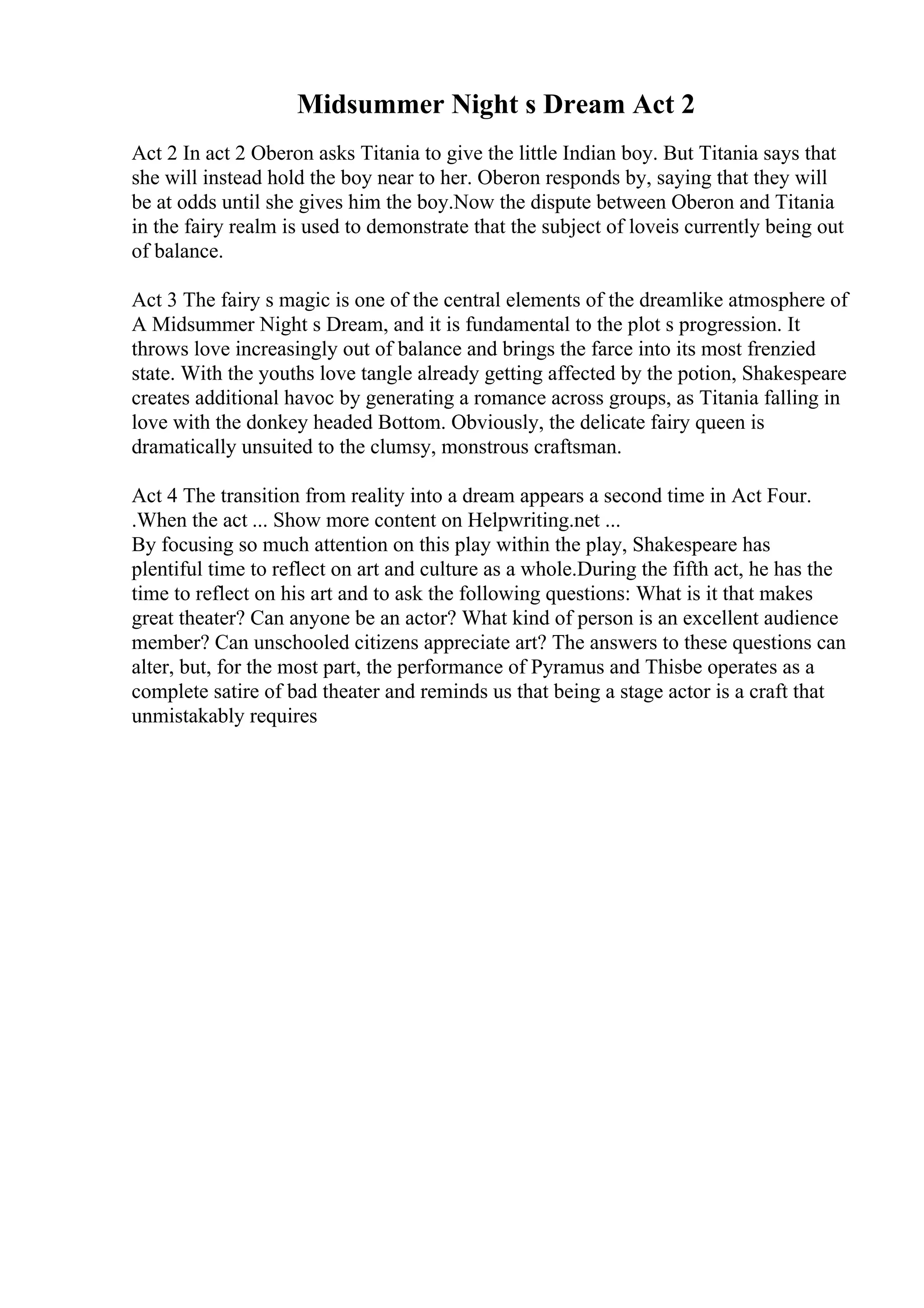 Midsummer Night s Dream Act 2
Act 2 In act 2 Oberon asks Titania to give the little Indian boy. But Titania says that
she will instead hold the boy near to her. Oberon responds by, saying that they will
be at odds until she gives him the boy.Now the dispute between Oberon and Titania
in the fairy realm is used to demonstrate that the subject of loveis currently being out
of balance.
Act 3 The fairy s magic is one of the central elements of the dreamlike atmosphere of
A Midsummer Night s Dream, and it is fundamental to the plot s progression. It
throws love increasingly out of balance and brings the farce into its most frenzied
state. With the youths love tangle already getting affected by the potion, Shakespeare
creates additional havoc by generating a romance across groups, as Titania falling in
love with the donkey headed Bottom. Obviously, the delicate fairy queen is
dramatically unsuited to the clumsy, monstrous craftsman.
Act 4 The transition from reality into a dream appears a second time in Act Four.
.When the act ... Show more content on Helpwriting.net ...
By focusing so much attention on this play within the play, Shakespeare has
plentiful time to reflect on art and culture as a whole.During the fifth act, he has the
time to reflect on his art and to ask the following questions: What is it that makes
great theater? Can anyone be an actor? What kind of person is an excellent audience
member? Can unschooled citizens appreciate art? The answers to these questions can
alter, but, for the most part, the performance of Pyramus and Thisbe operates as a
complete satire of bad theater and reminds us that being a stage actor is a craft that
unmistakably requires
 