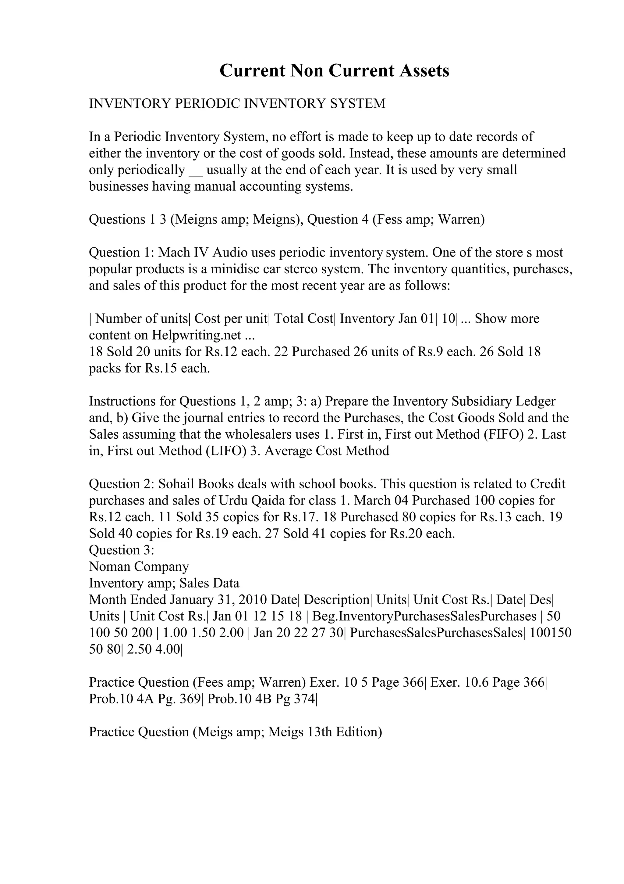 Current Non Current Assets
INVENTORY PERIODIC INVENTORY SYSTEM
In a Periodic Inventory System, no effort is made to keep up to date records of
either the inventory or the cost of goods sold. Instead, these amounts are determined
only periodically __ usually at the end of each year. It is used by very small
businesses having manual accounting systems.
Questions 1 3 (Meigns amp; Meigns), Question 4 (Fess amp; Warren)
Question 1: Mach IV Audio uses periodic inventory system. One of the store s most
popular products is a minidisc car stereo system. The inventory quantities, purchases,
and sales of this product for the most recent year are as follows:
| Number of units| Cost per unit| Total Cost| Inventory Jan 01| 10| ... Show more
content on Helpwriting.net ...
18 Sold 20 units for Rs.12 each. 22 Purchased 26 units of Rs.9 each. 26 Sold 18
packs for Rs.15 each.
Instructions for Questions 1, 2 amp; 3: a) Prepare the Inventory Subsidiary Ledger
and, b) Give the journal entries to record the Purchases, the Cost Goods Sold and the
Sales assuming that the wholesalers uses 1. First in, First out Method (FIFO) 2. Last
in, First out Method (LIFO) 3. Average Cost Method
Question 2: Sohail Books deals with school books. This question is related to Credit
purchases and sales of Urdu Qaida for class 1. March 04 Purchased 100 copies for
Rs.12 each. 11 Sold 35 copies for Rs.17. 18 Purchased 80 copies for Rs.13 each. 19
Sold 40 copies for Rs.19 each. 27 Sold 41 copies for Rs.20 each.
Question 3:
Noman Company
Inventory amp; Sales Data
Month Ended January 31, 2010 Date| Description| Units| Unit Cost Rs.| Date| Des|
Units | Unit Cost Rs.| Jan 01 12 15 18 | Beg.InventoryPurchasesSalesPurchases | 50
100 50 200 | 1.00 1.50 2.00 | Jan 20 22 27 30| PurchasesSalesPurchasesSales| 100150
50 80| 2.50 4.00|
Practice Question (Fees amp; Warren) Exer. 10 5 Page 366| Exer. 10.6 Page 366|
Prob.10 4A Pg. 369| Prob.10 4B Pg 374|
Practice Question (Meigs amp; Meigs 13th Edition)
 
