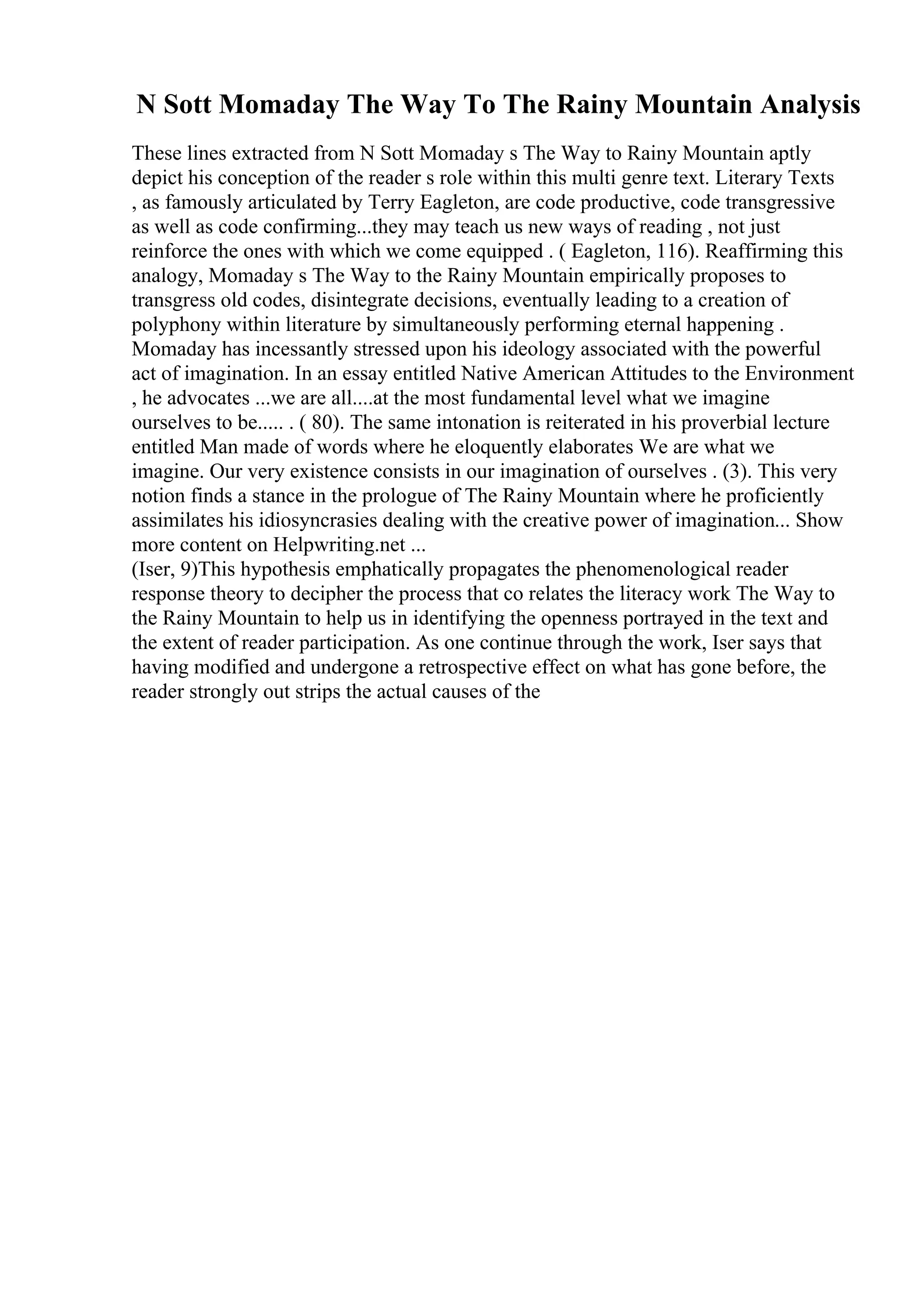 N Sott Momaday The Way To The Rainy Mountain Analysis
These lines extracted from N Sott Momaday s The Way to Rainy Mountain aptly
depict his conception of the reader s role within this multi genre text. Literary Texts
, as famously articulated by Terry Eagleton, are code productive, code transgressive
as well as code confirming...they may teach us new ways of reading , not just
reinforce the ones with which we come equipped . ( Eagleton, 116). Reaffirming this
analogy, Momaday s The Way to the Rainy Mountain empirically proposes to
transgress old codes, disintegrate decisions, eventually leading to a creation of
polyphony within literature by simultaneously performing eternal happening .
Momaday has incessantly stressed upon his ideology associated with the powerful
act of imagination. In an essay entitled Native American Attitudes to the Environment
, he advocates ...we are all....at the most fundamental level what we imagine
ourselves to be..... . ( 80). The same intonation is reiterated in his proverbial lecture
entitled Man made of words where he eloquently elaborates We are what we
imagine. Our very existence consists in our imagination of ourselves . (3). This very
notion finds a stance in the prologue of The Rainy Mountain where he proficiently
assimilates his idiosyncrasies dealing with the creative power of imagination... Show
more content on Helpwriting.net ...
(Iser, 9)This hypothesis emphatically propagates the phenomenological reader
response theory to decipher the process that co relates the literacy work The Way to
the Rainy Mountain to help us in identifying the openness portrayed in the text and
the extent of reader participation. As one continue through the work, Iser says that
having modified and undergone a retrospective effect on what has gone before, the
reader strongly out strips the actual causes of the
 