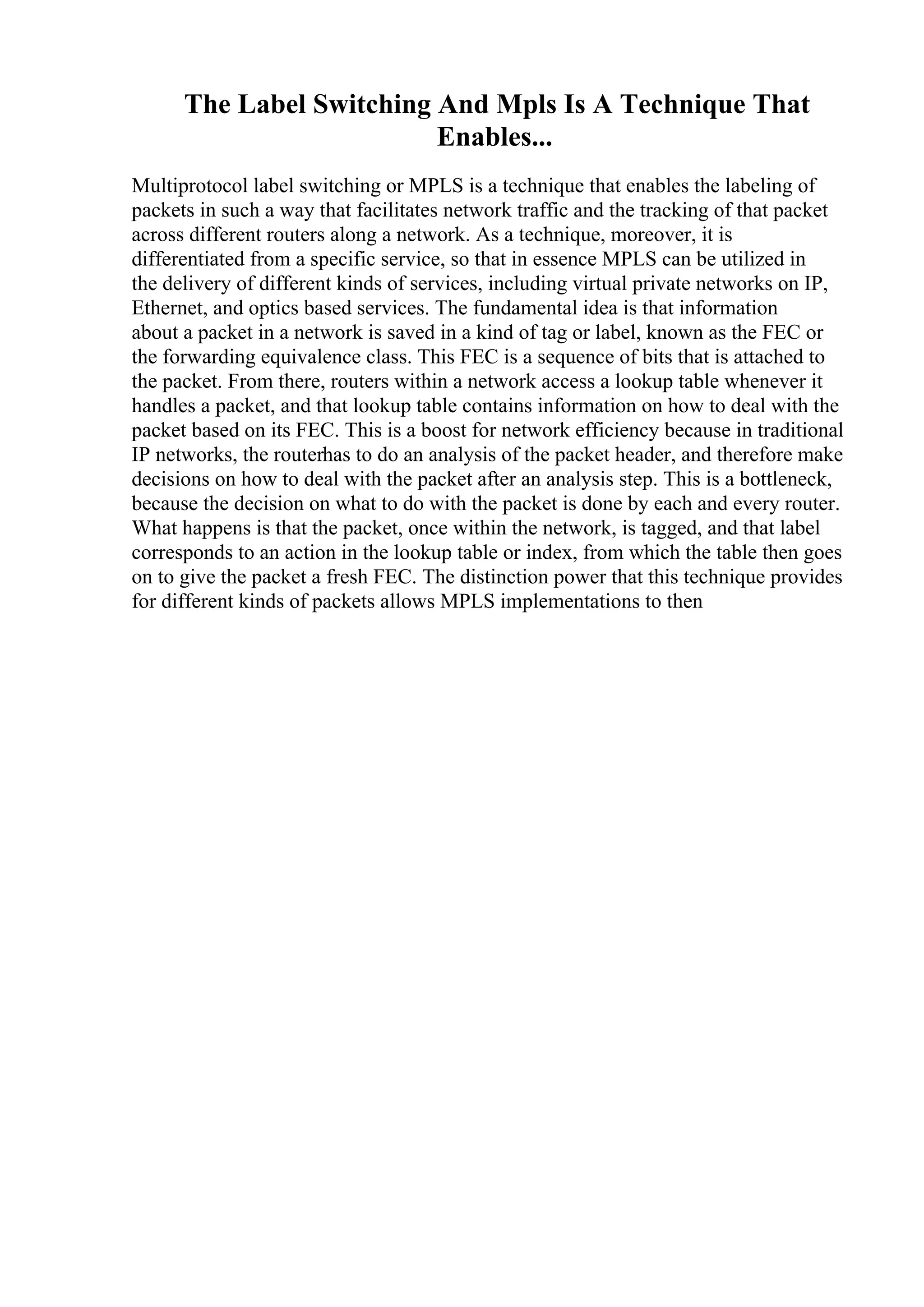 The Label Switching And Mpls Is A Technique That
Enables...
Multiprotocol label switching or MPLS is a technique that enables the labeling of
packets in such a way that facilitates network traffic and the tracking of that packet
across different routers along a network. As a technique, moreover, it is
differentiated from a specific service, so that in essence MPLS can be utilized in
the delivery of different kinds of services, including virtual private networks on IP,
Ethernet, and optics based services. The fundamental idea is that information
about a packet in a network is saved in a kind of tag or label, known as the FEC or
the forwarding equivalence class. This FEC is a sequence of bits that is attached to
the packet. From there, routers within a network access a lookup table whenever it
handles a packet, and that lookup table contains information on how to deal with the
packet based on its FEC. This is a boost for network efficiency because in traditional
IP networks, the routerhas to do an analysis of the packet header, and therefore make
decisions on how to deal with the packet after an analysis step. This is a bottleneck,
because the decision on what to do with the packet is done by each and every router.
What happens is that the packet, once within the network, is tagged, and that label
corresponds to an action in the lookup table or index, from which the table then goes
on to give the packet a fresh FEC. The distinction power that this technique provides
for different kinds of packets allows MPLS implementations to then
 