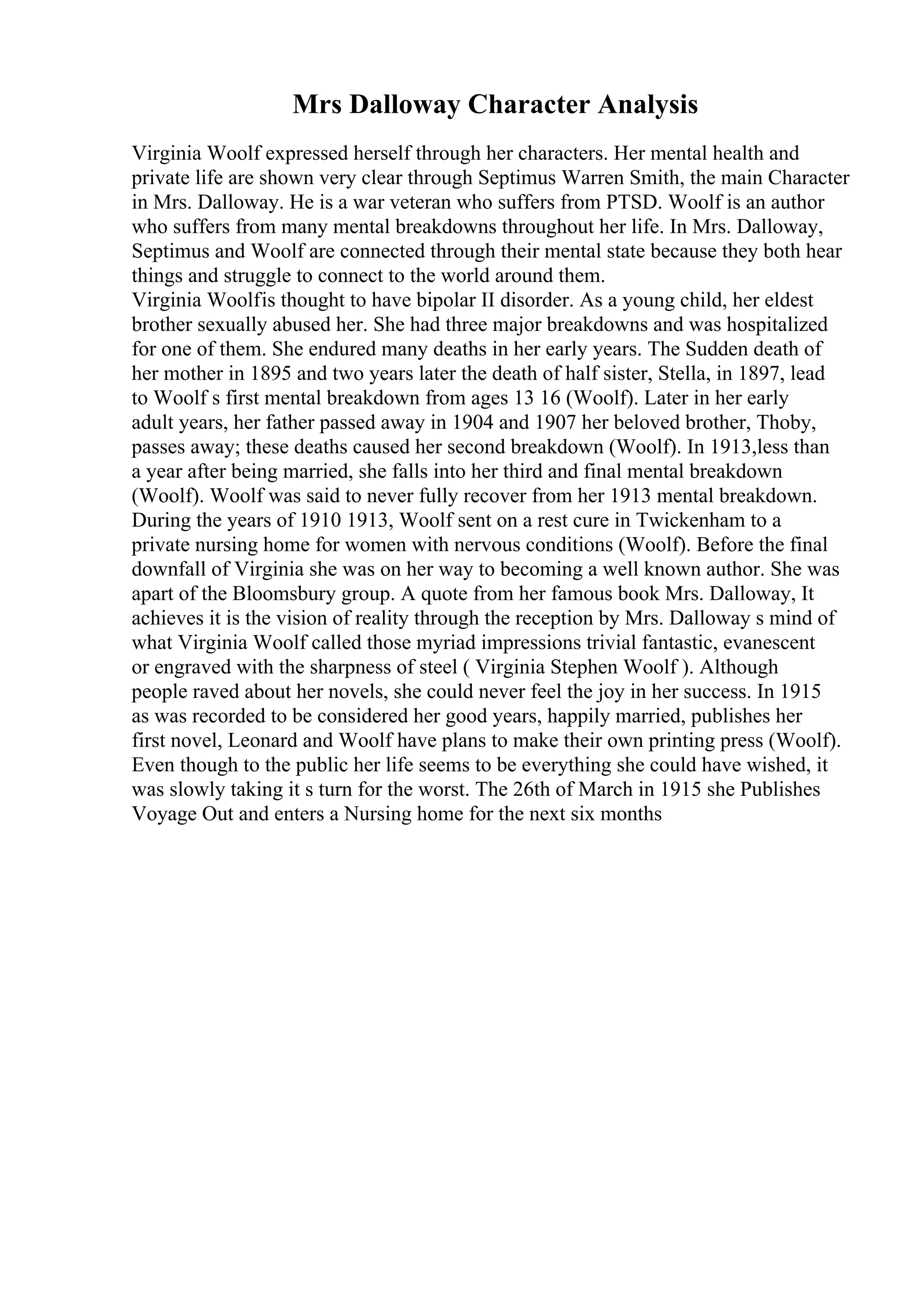 Mrs Dalloway Character Analysis
Virginia Woolf expressed herself through her characters. Her mental health and
private life are shown very clear through Septimus Warren Smith, the main Character
in Mrs. Dalloway. He is a war veteran who suffers from PTSD. Woolf is an author
who suffers from many mental breakdowns throughout her life. In Mrs. Dalloway,
Septimus and Woolf are connected through their mental state because they both hear
things and struggle to connect to the world around them.
Virginia Woolfis thought to have bipolar II disorder. As a young child, her eldest
brother sexually abused her. She had three major breakdowns and was hospitalized
for one of them. She endured many deaths in her early years. The Sudden death of
her mother in 1895 and two years later the death of half sister, Stella, in 1897, lead
to Woolf s first mental breakdown from ages 13 16 (Woolf). Later in her early
adult years, her father passed away in 1904 and 1907 her beloved brother, Thoby,
passes away; these deaths caused her second breakdown (Woolf). In 1913,less than
a year after being married, she falls into her third and final mental breakdown
(Woolf). Woolf was said to never fully recover from her 1913 mental breakdown.
During the years of 1910 1913, Woolf sent on a rest cure in Twickenham to a
private nursing home for women with nervous conditions (Woolf). Before the final
downfall of Virginia she was on her way to becoming a well known author. She was
apart of the Bloomsbury group. A quote from her famous book Mrs. Dalloway, It
achieves it is the vision of reality through the reception by Mrs. Dalloway s mind of
what Virginia Woolf called those myriad impressions trivial fantastic, evanescent
or engraved with the sharpness of steel ( Virginia Stephen Woolf ). Although
people raved about her novels, she could never feel the joy in her success. In 1915
as was recorded to be considered her good years, happily married, publishes her
first novel, Leonard and Woolf have plans to make their own printing press (Woolf).
Even though to the public her life seems to be everything she could have wished, it
was slowly taking it s turn for the worst. The 26th of March in 1915 she Publishes
Voyage Out and enters a Nursing home for the next six months
 