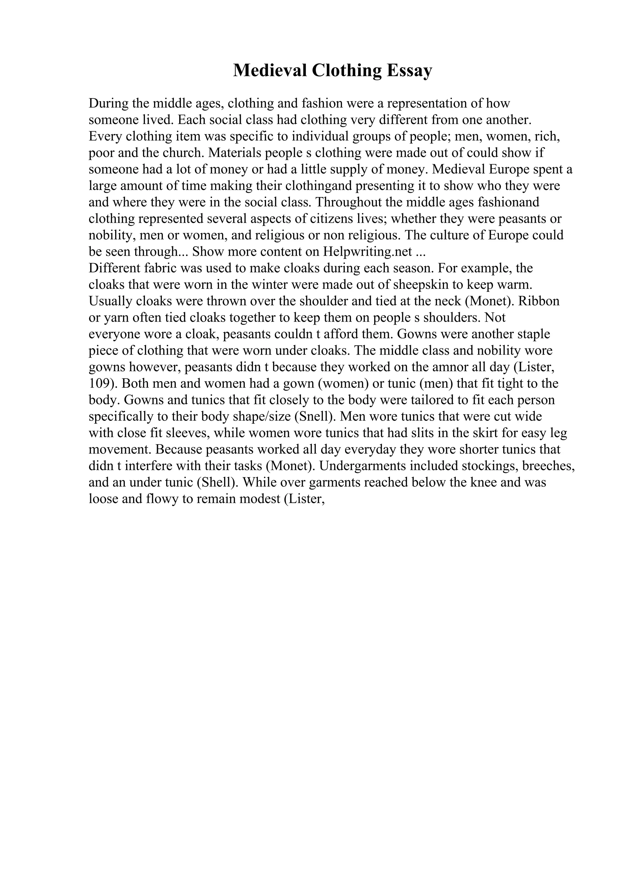 Medieval Clothing Essay
During the middle ages, clothing and fashion were a representation of how
someone lived. Each social class had clothing very different from one another.
Every clothing item was specific to individual groups of people; men, women, rich,
poor and the church. Materials people s clothing were made out of could show if
someone had a lot of money or had a little supply of money. Medieval Europe spent a
large amount of time making their clothingand presenting it to show who they were
and where they were in the social class. Throughout the middle ages fashionand
clothing represented several aspects of citizens lives; whether they were peasants or
nobility, men or women, and religious or non religious. The culture of Europe could
be seen through... Show more content on Helpwriting.net ...
Different fabric was used to make cloaks during each season. For example, the
cloaks that were worn in the winter were made out of sheepskin to keep warm.
Usually cloaks were thrown over the shoulder and tied at the neck (Monet). Ribbon
or yarn often tied cloaks together to keep them on people s shoulders. Not
everyone wore a cloak, peasants couldn t afford them. Gowns were another staple
piece of clothing that were worn under cloaks. The middle class and nobility wore
gowns however, peasants didn t because they worked on the amnor all day (Lister,
109). Both men and women had a gown (women) or tunic (men) that fit tight to the
body. Gowns and tunics that fit closely to the body were tailored to fit each person
specifically to their body shape/size (Snell). Men wore tunics that were cut wide
with close fit sleeves, while women wore tunics that had slits in the skirt for easy leg
movement. Because peasants worked all day everyday they wore shorter tunics that
didn t interfere with their tasks (Monet). Undergarments included stockings, breeches,
and an under tunic (Shell). While over garments reached below the knee and was
loose and flowy to remain modest (Lister,
 