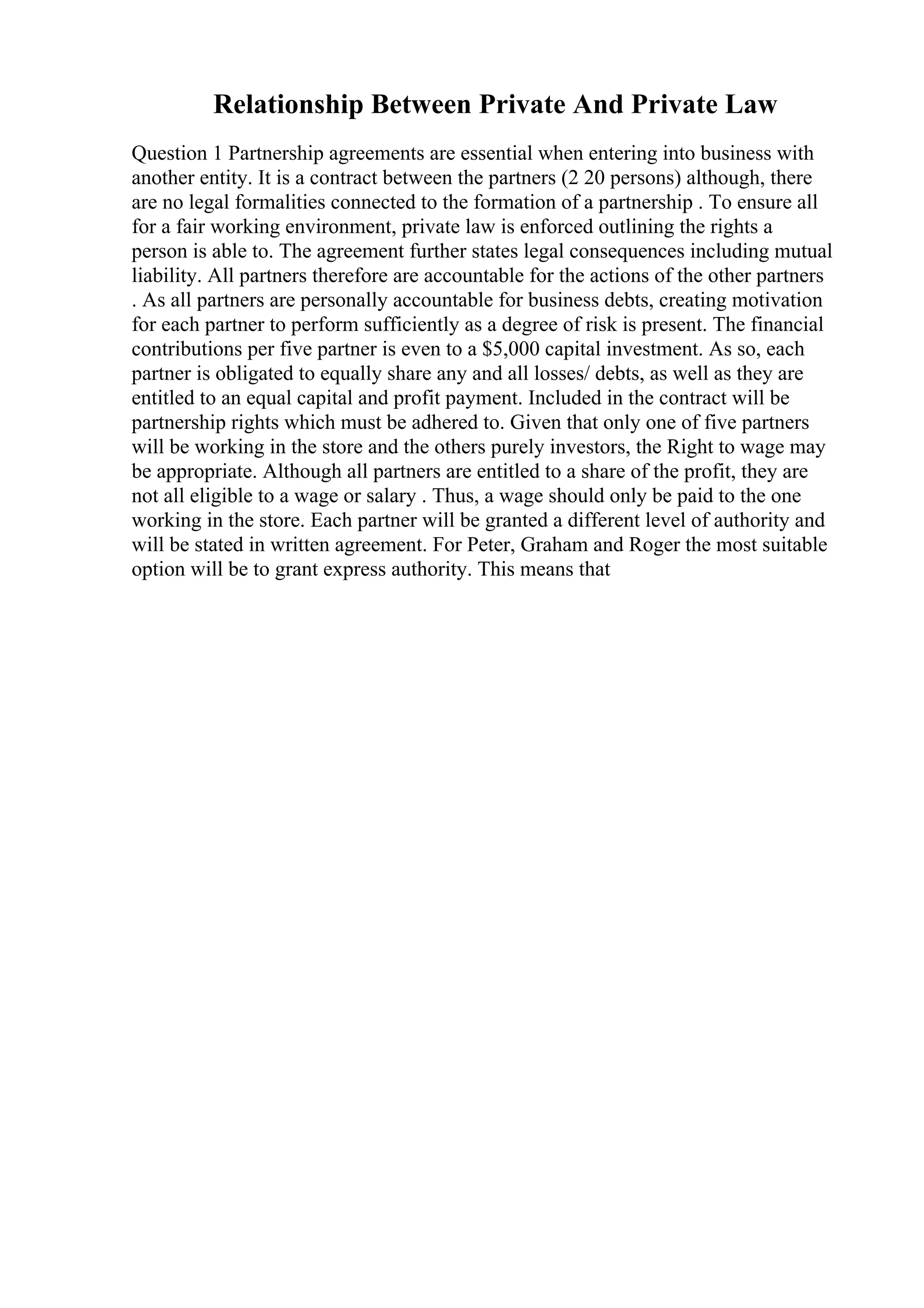 Relationship Between Private And Private Law
Question 1 Partnership agreements are essential when entering into business with
another entity. It is a contract between the partners (2 20 persons) although, there
are no legal formalities connected to the formation of a partnership . To ensure all
for a fair working environment, private law is enforced outlining the rights a
person is able to. The agreement further states legal consequences including mutual
liability. All partners therefore are accountable for the actions of the other partners
. As all partners are personally accountable for business debts, creating motivation
for each partner to perform sufficiently as a degree of risk is present. The financial
contributions per five partner is even to a $5,000 capital investment. As so, each
partner is obligated to equally share any and all losses/ debts, as well as they are
entitled to an equal capital and profit payment. Included in the contract will be
partnership rights which must be adhered to. Given that only one of five partners
will be working in the store and the others purely investors, the Right to wage may
be appropriate. Although all partners are entitled to a share of the profit, they are
not all eligible to a wage or salary . Thus, a wage should only be paid to the one
working in the store. Each partner will be granted a different level of authority and
will be stated in written agreement. For Peter, Graham and Roger the most suitable
option will be to grant express authority. This means that
 