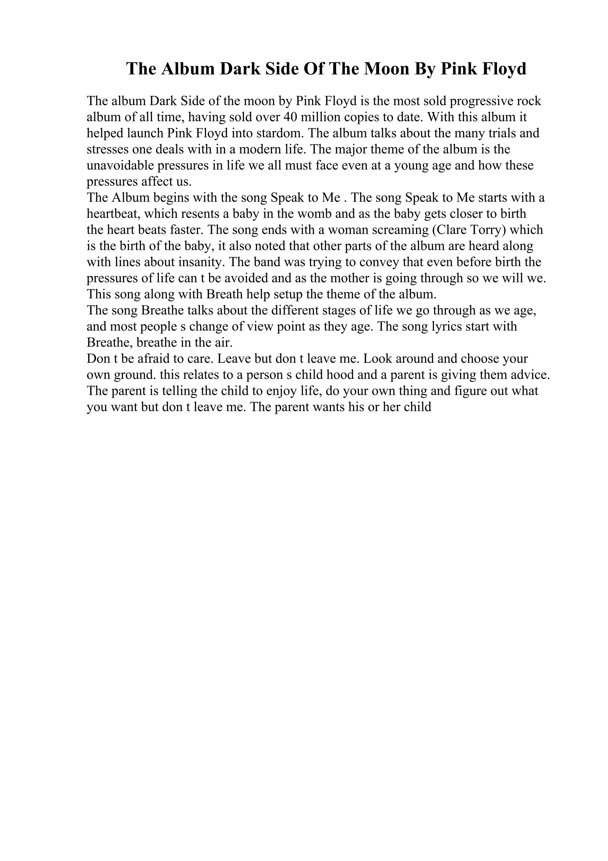 The Album Dark Side Of The Moon By Pink Floyd
The album Dark Side of the moon by Pink Floyd is the most sold progressive rock
album of all time, having sold over 40 million copies to date. With this album it
helped launch Pink Floyd into stardom. The album talks about the many trials and
stresses one deals with in a modern life. The major theme of the album is the
unavoidable pressures in life we all must face even at a young age and how these
pressures affect us.
The Album begins with the song Speak to Me . The song Speak to Me starts with a
heartbeat, which resents a baby in the womb and as the baby gets closer to birth
the heart beats faster. The song ends with a woman screaming (Clare Torry) which
is the birth of the baby, it also noted that other parts of the album are heard along
with lines about insanity. The band was trying to convey that even before birth the
pressures of life can t be avoided and as the mother is going through so we will we.
This song along with Breath help setup the theme of the album.
The song Breathe talks about the different stages of life we go through as we age,
and most people s change of view point as they age. The song lyrics start with
Breathe, breathe in the air.
Don t be afraid to care. Leave but don t leave me. Look around and choose your
own ground. this relates to a person s child hood and a parent is giving them advice.
The parent is telling the child to enjoy life, do your own thing and figure out what
you want but don t leave me. The parent wants his or her child
 