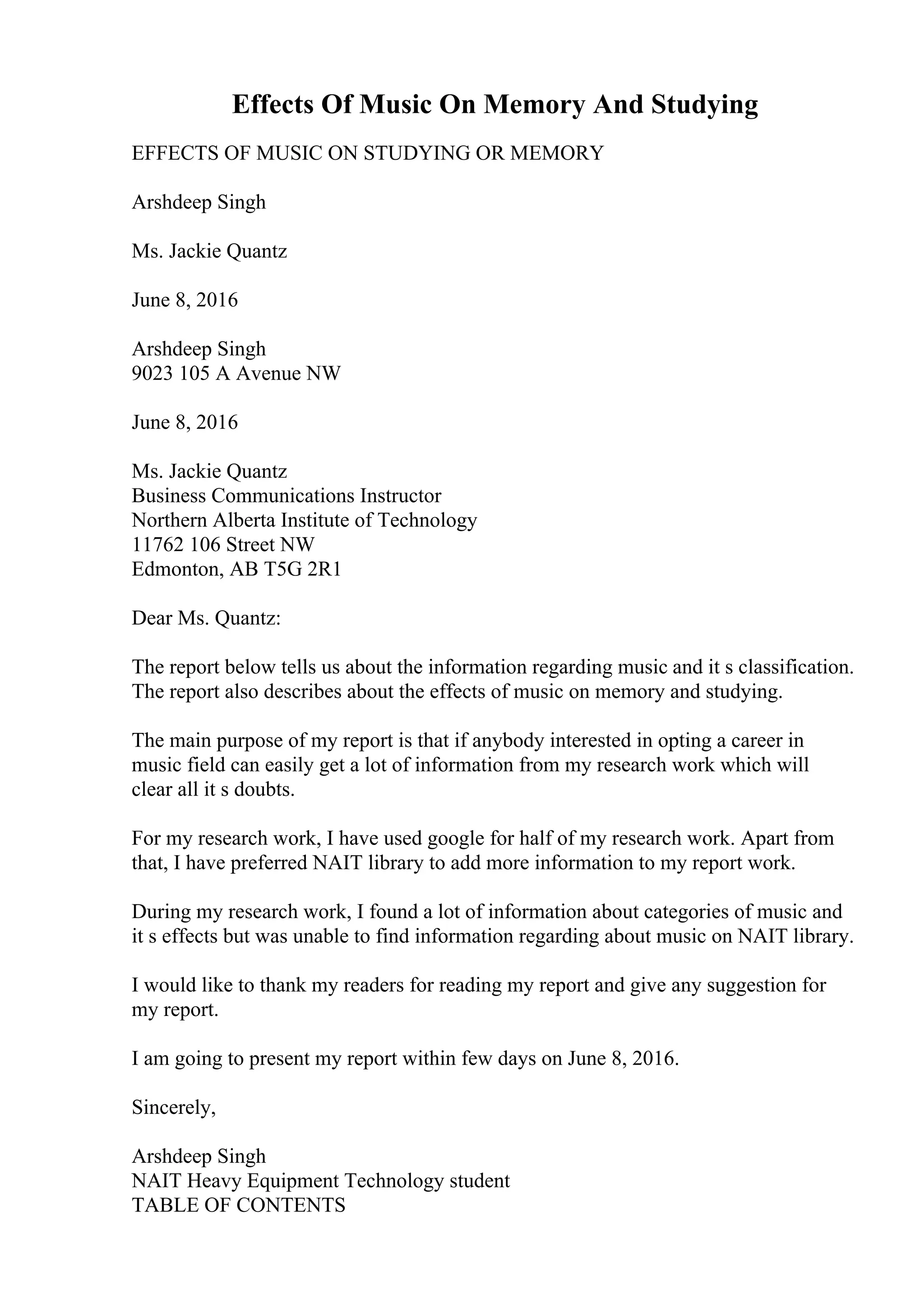 Effects Of Music On Memory And Studying
EFFECTS OF MUSIC ON STUDYING OR MEMORY
Arshdeep Singh
Ms. Jackie Quantz
June 8, 2016
Arshdeep Singh
9023 105 A Avenue NW
June 8, 2016
Ms. Jackie Quantz
Business Communications Instructor
Northern Alberta Institute of Technology
11762 106 Street NW
Edmonton, AB T5G 2R1
Dear Ms. Quantz:
The report below tells us about the information regarding music and it s classification.
The report also describes about the effects of music on memory and studying.
The main purpose of my report is that if anybody interested in opting a career in
music field can easily get a lot of information from my research work which will
clear all it s doubts.
For my research work, I have used google for half of my research work. Apart from
that, I have preferred NAIT library to add more information to my report work.
During my research work, I found a lot of information about categories of music and
it s effects but was unable to find information regarding about music on NAIT library.
I would like to thank my readers for reading my report and give any suggestion for
my report.
I am going to present my report within few days on June 8, 2016.
Sincerely,
Arshdeep Singh
NAIT Heavy Equipment Technology student
TABLE OF CONTENTS
 