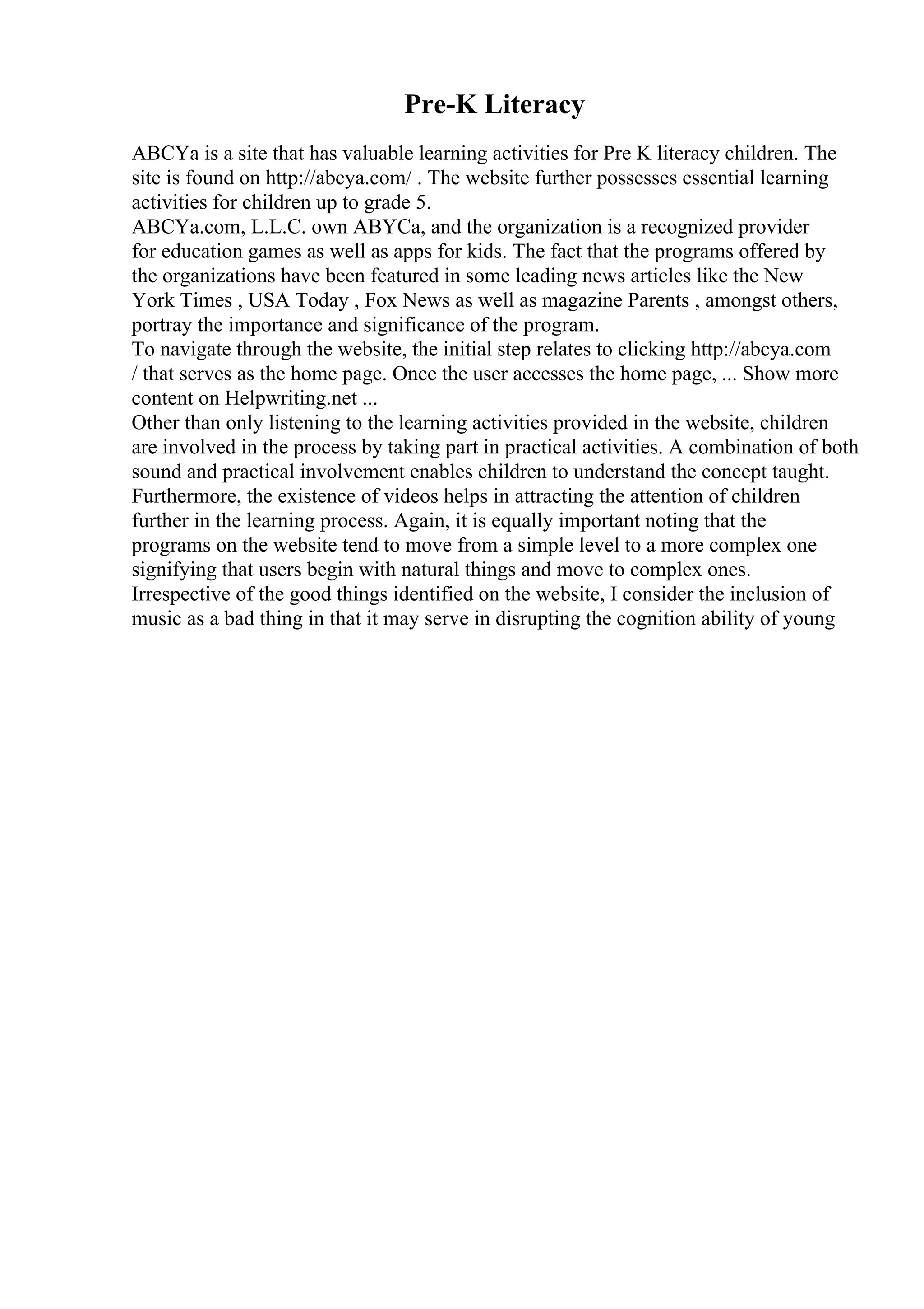 Pre-K Literacy
ABCYa is a site that has valuable learning activities for Pre K literacy children. The
site is found on http://abcya.com/ . The website further possesses essential learning
activities for children up to grade 5.
ABCYa.com, L.L.C. own ABYCa, and the organization is a recognized provider
for education games as well as apps for kids. The fact that the programs offered by
the organizations have been featured in some leading news articles like the New
York Times , USA Today , Fox News as well as magazine Parents , amongst others,
portray the importance and significance of the program.
To navigate through the website, the initial step relates to clicking http://abcya.com
/ that serves as the home page. Once the user accesses the home page, ... Show more
content on Helpwriting.net ...
Other than only listening to the learning activities provided in the website, children
are involved in the process by taking part in practical activities. A combination of both
sound and practical involvement enables children to understand the concept taught.
Furthermore, the existence of videos helps in attracting the attention of children
further in the learning process. Again, it is equally important noting that the
programs on the website tend to move from a simple level to a more complex one
signifying that users begin with natural things and move to complex ones.
Irrespective of the good things identified on the website, I consider the inclusion of
music as a bad thing in that it may serve in disrupting the cognition ability of young
 