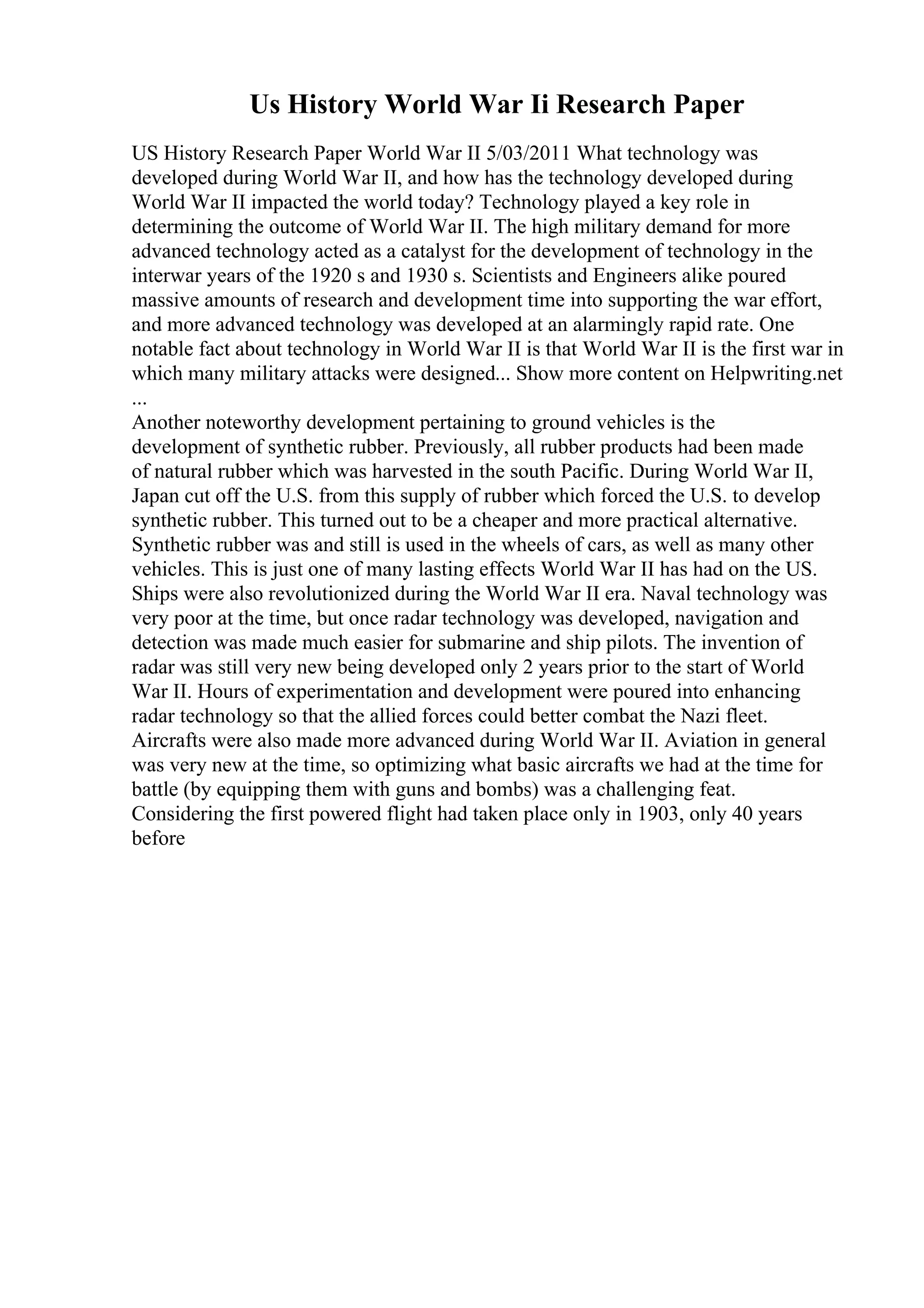 Us History World War Ii Research Paper
US History Research Paper World War II 5/03/2011 What technology was
developed during World War II, and how has the technology developed during
World War II impacted the world today? Technology played a key role in
determining the outcome of World War II. The high military demand for more
advanced technology acted as a catalyst for the development of technology in the
interwar years of the 1920 s and 1930 s. Scientists and Engineers alike poured
massive amounts of research and development time into supporting the war effort,
and more advanced technology was developed at an alarmingly rapid rate. One
notable fact about technology in World War II is that World War II is the first war in
which many military attacks were designed... Show more content on Helpwriting.net
...
Another noteworthy development pertaining to ground vehicles is the
development of synthetic rubber. Previously, all rubber products had been made
of natural rubber which was harvested in the south Pacific. During World War II,
Japan cut off the U.S. from this supply of rubber which forced the U.S. to develop
synthetic rubber. This turned out to be a cheaper and more practical alternative.
Synthetic rubber was and still is used in the wheels of cars, as well as many other
vehicles. This is just one of many lasting effects World War II has had on the US.
Ships were also revolutionized during the World War II era. Naval technology was
very poor at the time, but once radar technology was developed, navigation and
detection was made much easier for submarine and ship pilots. The invention of
radar was still very new being developed only 2 years prior to the start of World
War II. Hours of experimentation and development were poured into enhancing
radar technology so that the allied forces could better combat the Nazi fleet.
Aircrafts were also made more advanced during World War II. Aviation in general
was very new at the time, so optimizing what basic aircrafts we had at the time for
battle (by equipping them with guns and bombs) was a challenging feat.
Considering the first powered flight had taken place only in 1903, only 40 years
before
 