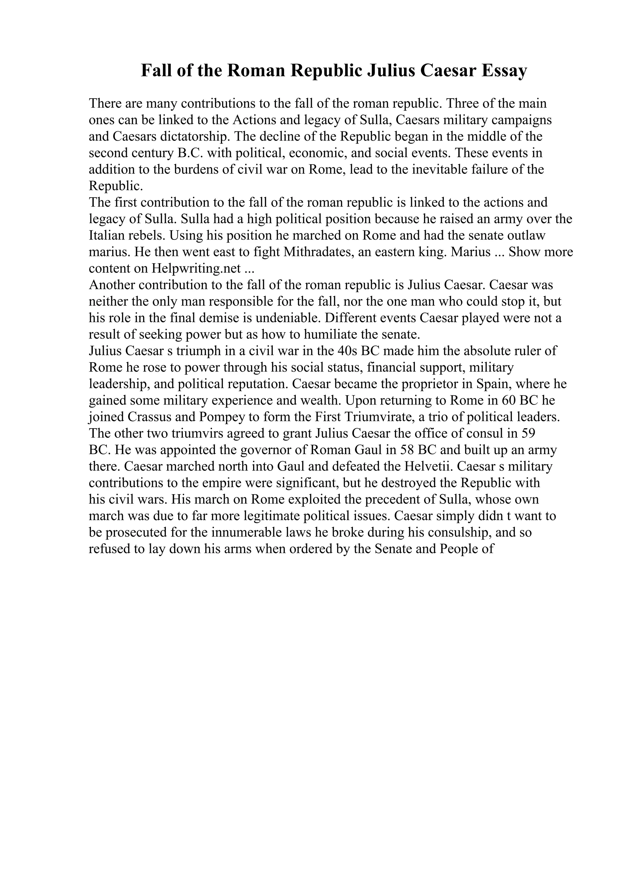 Fall of the Roman Republic Julius Caesar Essay
There are many contributions to the fall of the roman republic. Three of the main
ones can be linked to the Actions and legacy of Sulla, Caesars military campaigns
and Caesars dictatorship. The decline of the Republic began in the middle of the
second century B.C. with political, economic, and social events. These events in
addition to the burdens of civil war on Rome, lead to the inevitable failure of the
Republic.
The first contribution to the fall of the roman republic is linked to the actions and
legacy of Sulla. Sulla had a high political position because he raised an army over the
Italian rebels. Using his position he marched on Rome and had the senate outlaw
marius. He then went east to fight Mithradates, an eastern king. Marius ... Show more
content on Helpwriting.net ...
Another contribution to the fall of the roman republic is Julius Caesar. Caesar was
neither the only man responsible for the fall, nor the one man who could stop it, but
his role in the final demise is undeniable. Different events Caesar played were not a
result of seeking power but as how to humiliate the senate.
Julius Caesar s triumph in a civil war in the 40s BC made him the absolute ruler of
Rome he rose to power through his social status, financial support, military
leadership, and political reputation. Caesar became the proprietor in Spain, where he
gained some military experience and wealth. Upon returning to Rome in 60 BC he
joined Crassus and Pompey to form the First Triumvirate, a trio of political leaders.
The other two triumvirs agreed to grant Julius Caesar the office of consul in 59
BC. He was appointed the governor of Roman Gaul in 58 BC and built up an army
there. Caesar marched north into Gaul and defeated the Helvetii. Caesar s military
contributions to the empire were significant, but he destroyed the Republic with
his civil wars. His march on Rome exploited the precedent of Sulla, whose own
march was due to far more legitimate political issues. Caesar simply didn t want to
be prosecuted for the innumerable laws he broke during his consulship, and so
refused to lay down his arms when ordered by the Senate and People of
 