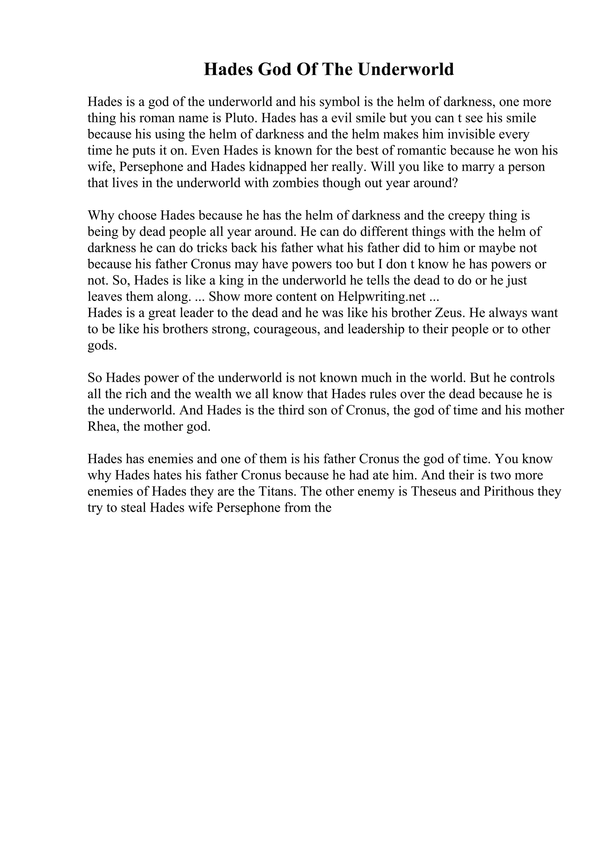 Hades God Of The Underworld
Hades is a god of the underworld and his symbol is the helm of darkness, one more
thing his roman name is Pluto. Hades has a evil smile but you can t see his smile
because his using the helm of darkness and the helm makes him invisible every
time he puts it on. Even Hades is known for the best of romantic because he won his
wife, Persephone and Hades kidnapped her really. Will you like to marry a person
that lives in the underworld with zombies though out year around?
Why choose Hades because he has the helm of darkness and the creepy thing is
being by dead people all year around. He can do different things with the helm of
darkness he can do tricks back his father what his father did to him or maybe not
because his father Cronus may have powers too but I don t know he has powers or
not. So, Hades is like a king in the underworld he tells the dead to do or he just
leaves them along. ... Show more content on Helpwriting.net ...
Hades is a great leader to the dead and he was like his brother Zeus. He always want
to be like his brothers strong, courageous, and leadership to their people or to other
gods.
So Hades power of the underworld is not known much in the world. But he controls
all the rich and the wealth we all know that Hades rules over the dead because he is
the underworld. And Hades is the third son of Cronus, the god of time and his mother
Rhea, the mother god.
Hades has enemies and one of them is his father Cronus the god of time. You know
why Hades hates his father Cronus because he had ate him. And their is two more
enemies of Hades they are the Titans. The other enemy is Theseus and Pirithous they
try to steal Hades wife Persephone from the
 