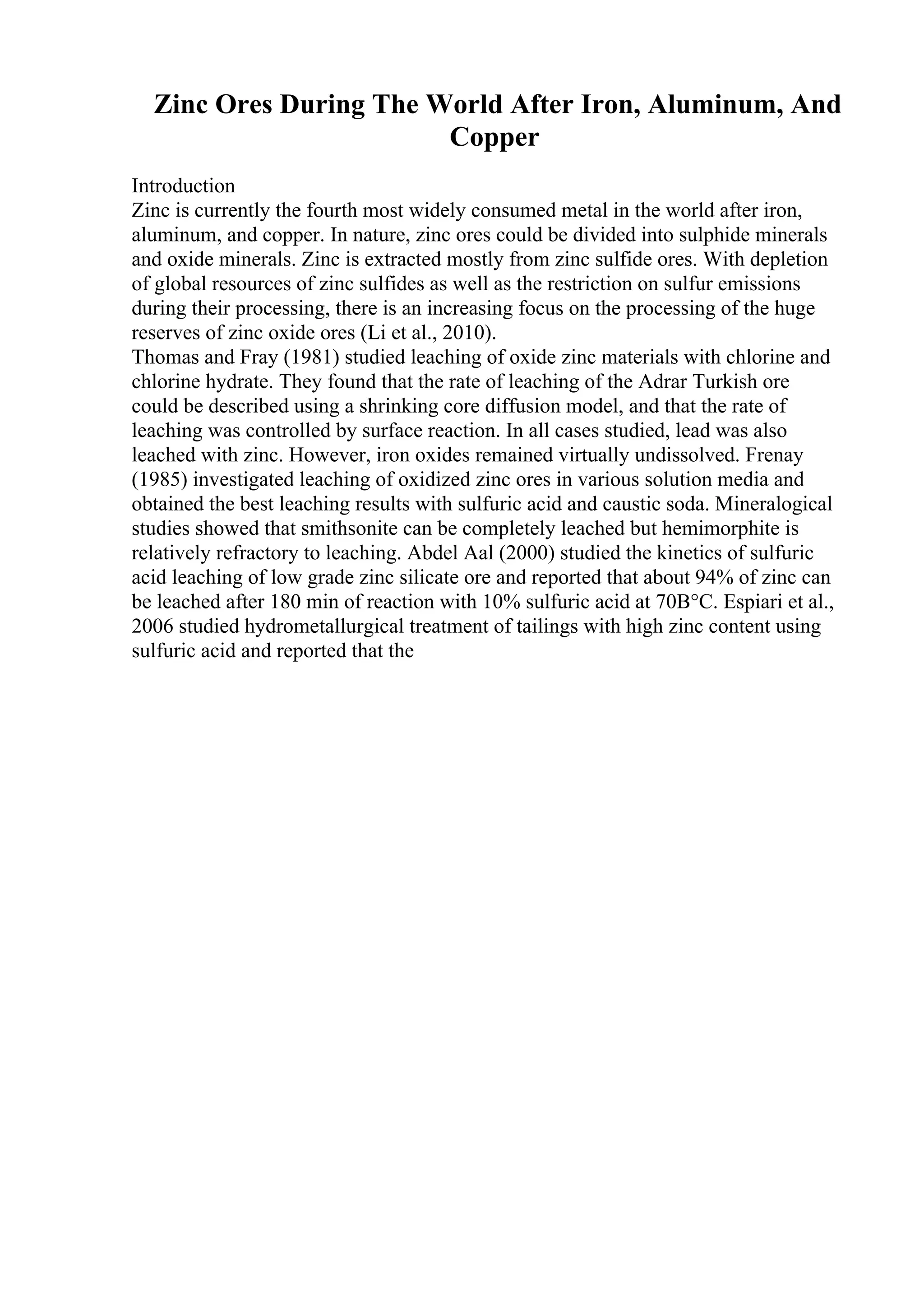 Zinc Ores During The World After Iron, Aluminum, And
Copper
Introduction
Zinc is currently the fourth most widely consumed metal in the world after iron,
aluminum, and copper. In nature, zinc ores could be divided into sulphide minerals
and oxide minerals. Zinc is extracted mostly from zinc sulfide ores. With depletion
of global resources of zinc sulfides as well as the restriction on sulfur emissions
during their processing, there is an increasing focus on the processing of the huge
reserves of zinc oxide ores (Li et al., 2010).
Thomas and Fray (1981) studied leaching of oxide zinc materials with chlorine and
chlorine hydrate. They found that the rate of leaching of the Adrar Turkish ore
could be described using a shrinking core diffusion model, and that the rate of
leaching was controlled by surface reaction. In all cases studied, lead was also
leached with zinc. However, iron oxides remained virtually undissolved. Frenay
(1985) investigated leaching of oxidized zinc ores in various solution media and
obtained the best leaching results with sulfuric acid and caustic soda. Mineralogical
studies showed that smithsonite can be completely leached but hemimorphite is
relatively refractory to leaching. Abdel Aal (2000) studied the kinetics of sulfuric
acid leaching of low grade zinc silicate ore and reported that about 94% of zinc can
be leached after 180 min of reaction with 10% sulfuric acid at 70В°C. Espiari et al.,
2006 studied hydrometallurgical treatment of tailings with high zinc content using
sulfuric acid and reported that the
 
