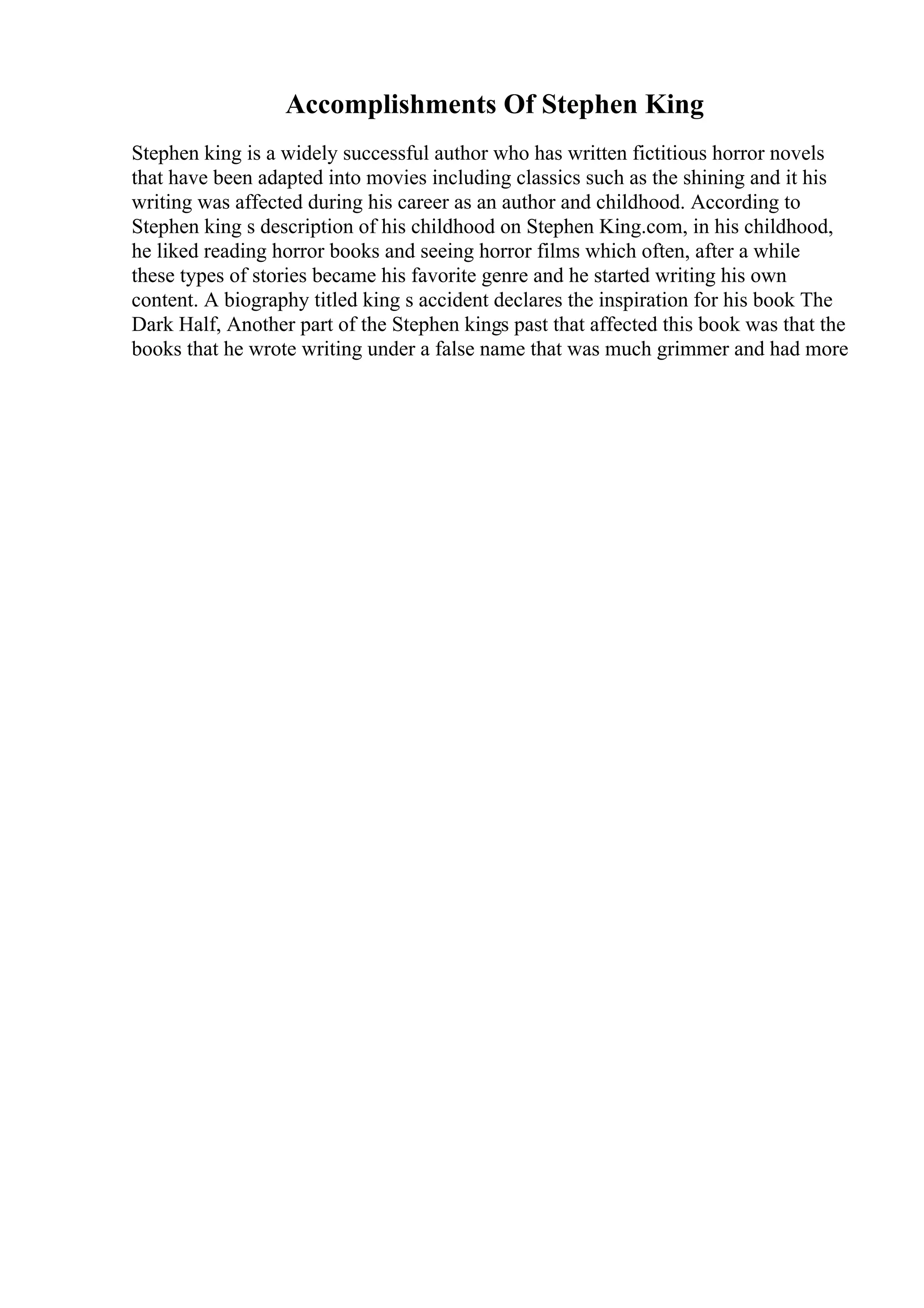 Accomplishments Of Stephen King
Stephen king is a widely successful author who has written fictitious horror novels
that have been adapted into movies including classics such as the shining and it his
writing was affected during his career as an author and childhood. According to
Stephen king s description of his childhood on Stephen King.com, in his childhood,
he liked reading horror books and seeing horror films which often, after a while
these types of stories became his favorite genre and he started writing his own
content. A biography titled king s accident declares the inspiration for his book The
Dark Half, Another part of the Stephen kings past that affected this book was that the
books that he wrote writing under a false name that was much grimmer and had more
 